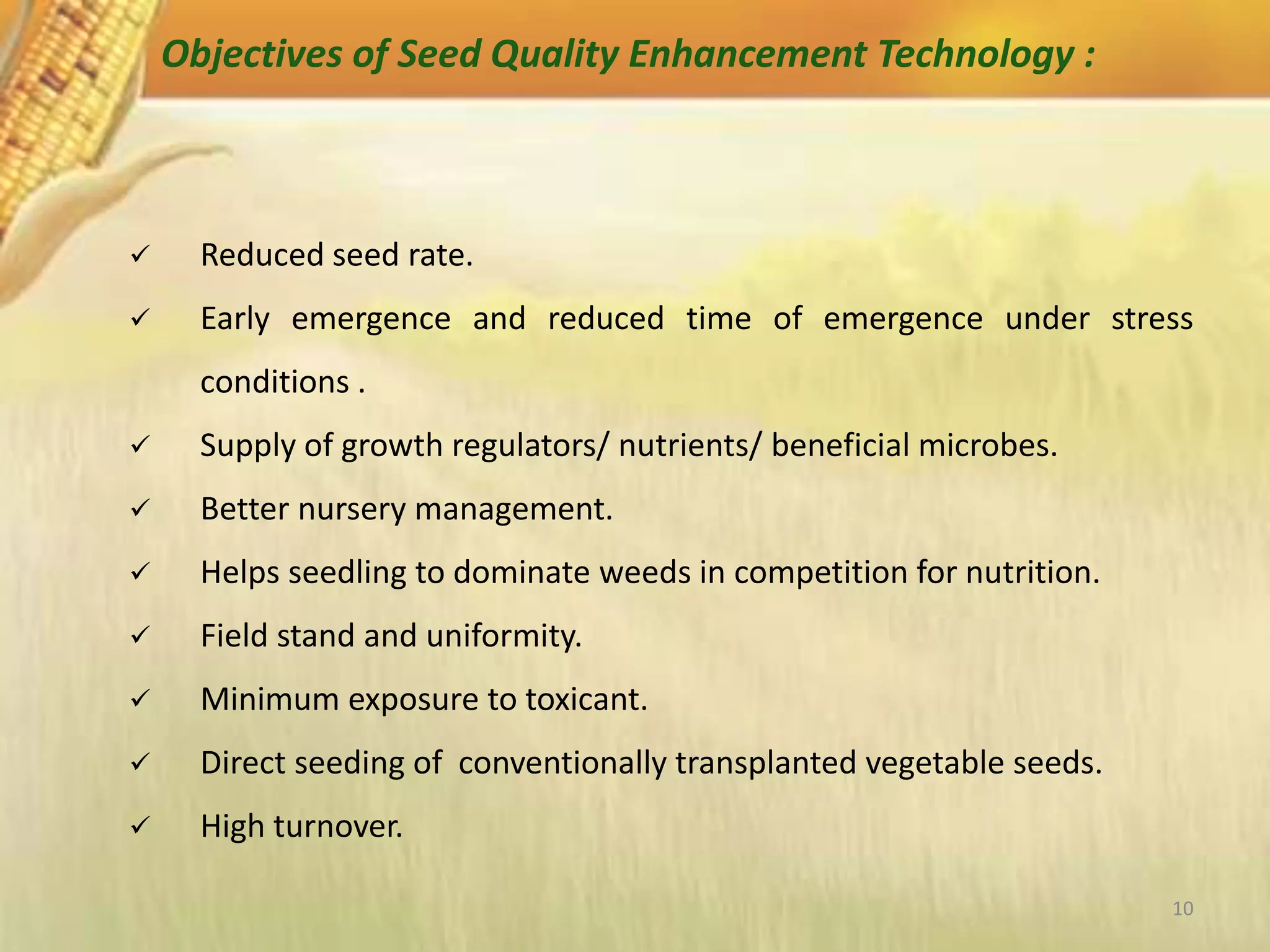 10
Objectives of Seed Quality Enhancement Technology :
 Reduced seed rate.
 Early emergence and reduced time of emergence under stress
conditions .
 Supply of growth regulators/ nutrients/ beneficial microbes.
 Better nursery management.
 Helps seedling to dominate weeds in competition for nutrition.
 Field stand and uniformity.
 Minimum exposure to toxicant.
 Direct seeding of conventionally transplanted vegetable seeds.
 High turnover.
 