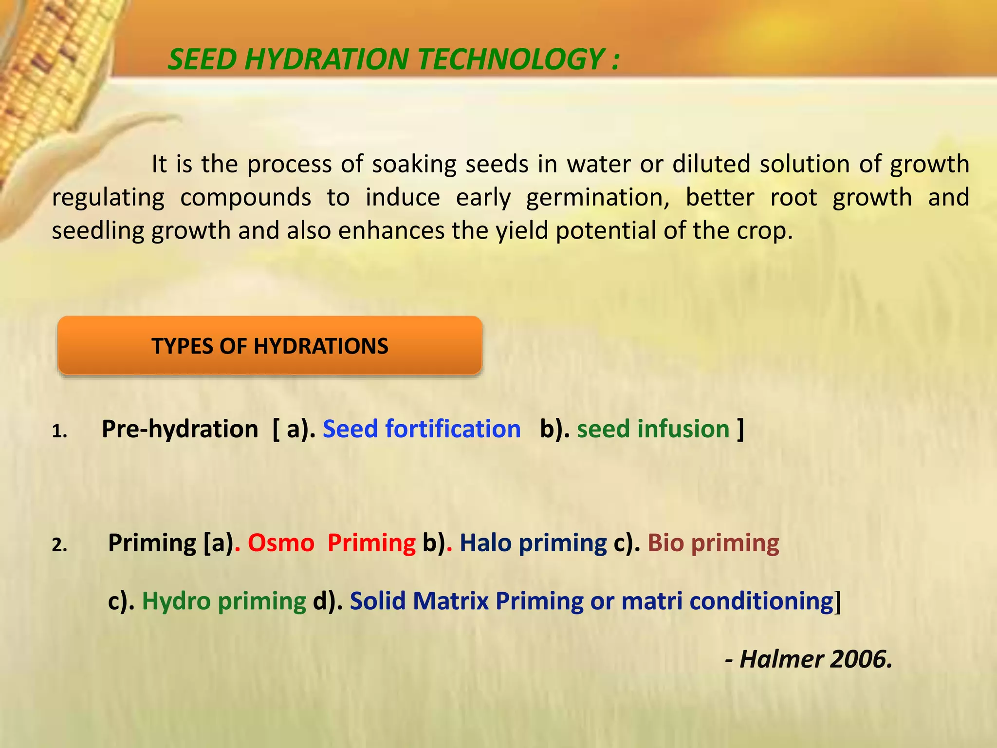 It is the process of soaking seeds in water or diluted solution of growth
regulating compounds to induce early germination, better root growth and
seedling growth and also enhances the yield potential of the crop.
1. Pre-hydration [ a). Seed fortification b). seed infusion ]
2. Priming [a). Osmo Priming b). Halo priming c). Bio priming
c). Hydro priming d). Solid Matrix Priming or matri conditioning]
- Halmer 2006.
TYPES OF HYDRATIONS
SEED HYDRATION TECHNOLOGY :
 