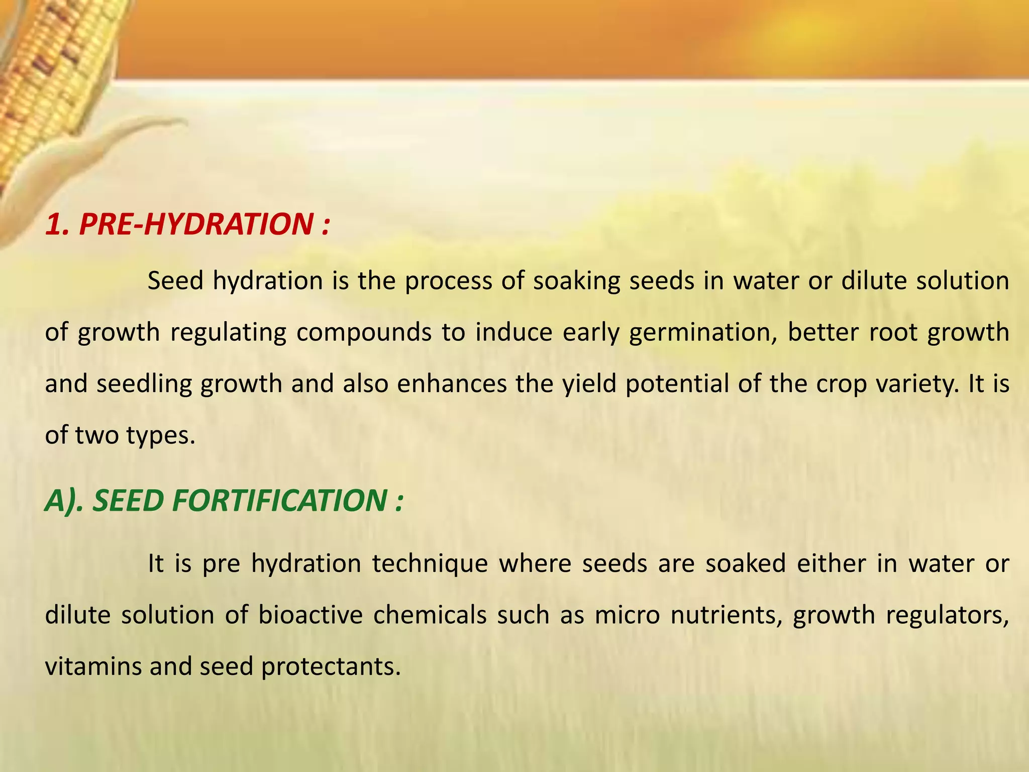 1. PRE-HYDRATION :
Seed hydration is the process of soaking seeds in water or dilute solution
of growth regulating compounds to induce early germination, better root growth
and seedling growth and also enhances the yield potential of the crop variety. It is
of two types.
A). SEED FORTIFICATION :
It is pre hydration technique where seeds are soaked either in water or
dilute solution of bioactive chemicals such as micro nutrients, growth regulators,
vitamins and seed protectants.
 