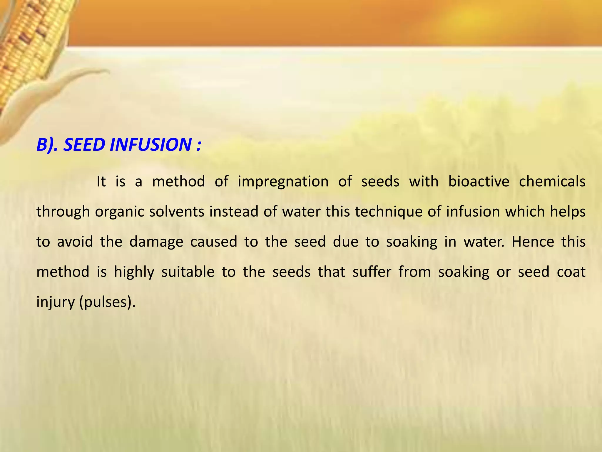 B). SEED INFUSION :
It is a method of impregnation of seeds with bioactive chemicals
through organic solvents instead of water this technique of infusion which helps
to avoid the damage caused to the seed due to soaking in water. Hence this
method is highly suitable to the seeds that suffer from soaking or seed coat
injury (pulses).
 