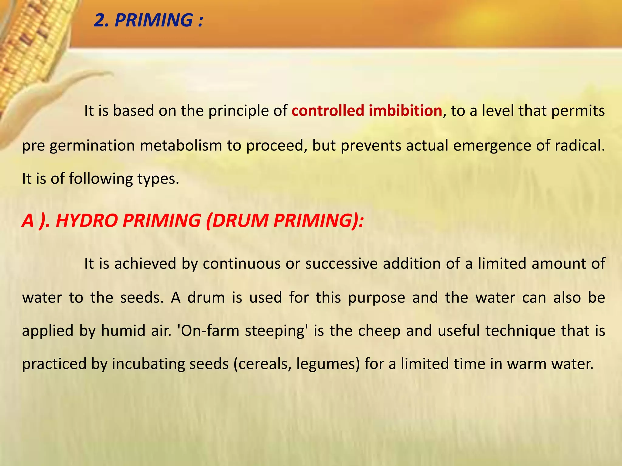 It is based on the principle of controlled imbibition, to a level that permits
pre germination metabolism to proceed, but prevents actual emergence of radical.
It is of following types.
A ). HYDRO PRIMING (DRUM PRIMING):
It is achieved by continuous or successive addition of a limited amount of
water to the seeds. A drum is used for this purpose and the water can also be
applied by humid air. 'On-farm steeping' is the cheep and useful technique that is
practiced by incubating seeds (cereals, legumes) for a limited time in warm water.
2. PRIMING :
 