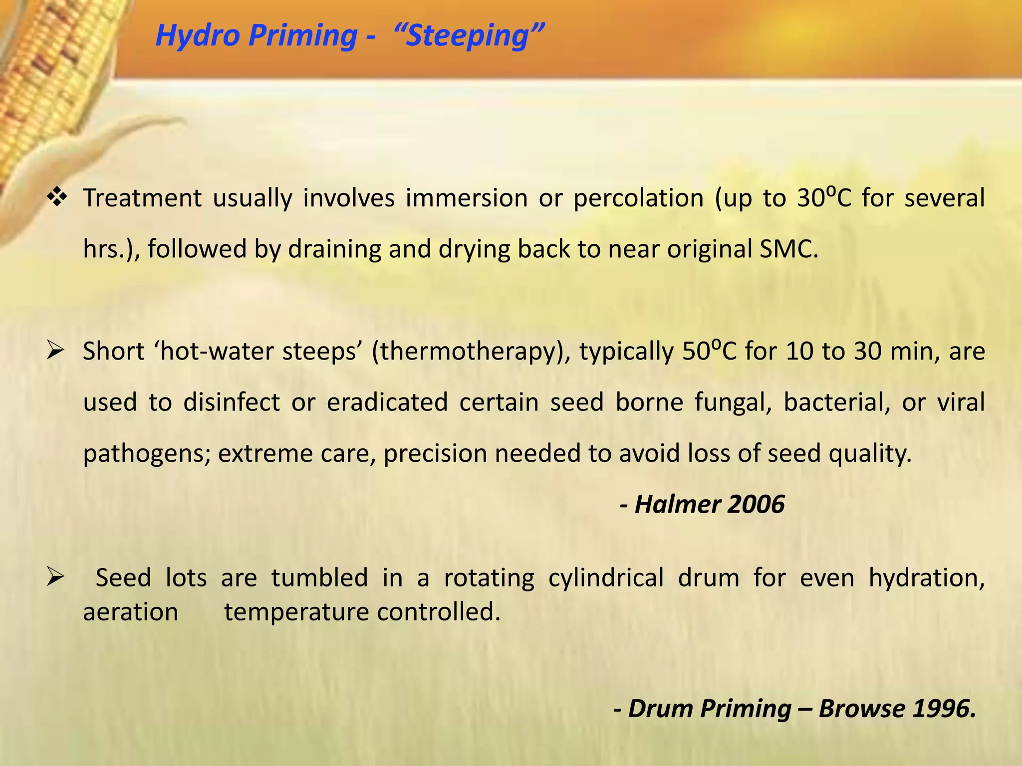  Treatment usually involves immersion or percolation (up to 30⁰C for several
hrs.), followed by draining and drying back to near original SMC.
 Short ‘hot-water steeps’ (thermotherapy), typically 50⁰C for 10 to 30 min, are
used to disinfect or eradicated certain seed borne fungal, bacterial, or viral
pathogens; extreme care, precision needed to avoid loss of seed quality.
- Halmer 2006
 Seed lots are tumbled in a rotating cylindrical drum for even hydration,
aeration temperature controlled.
- Drum Priming – Browse 1996.
Hydro Priming - “Steeping”
 