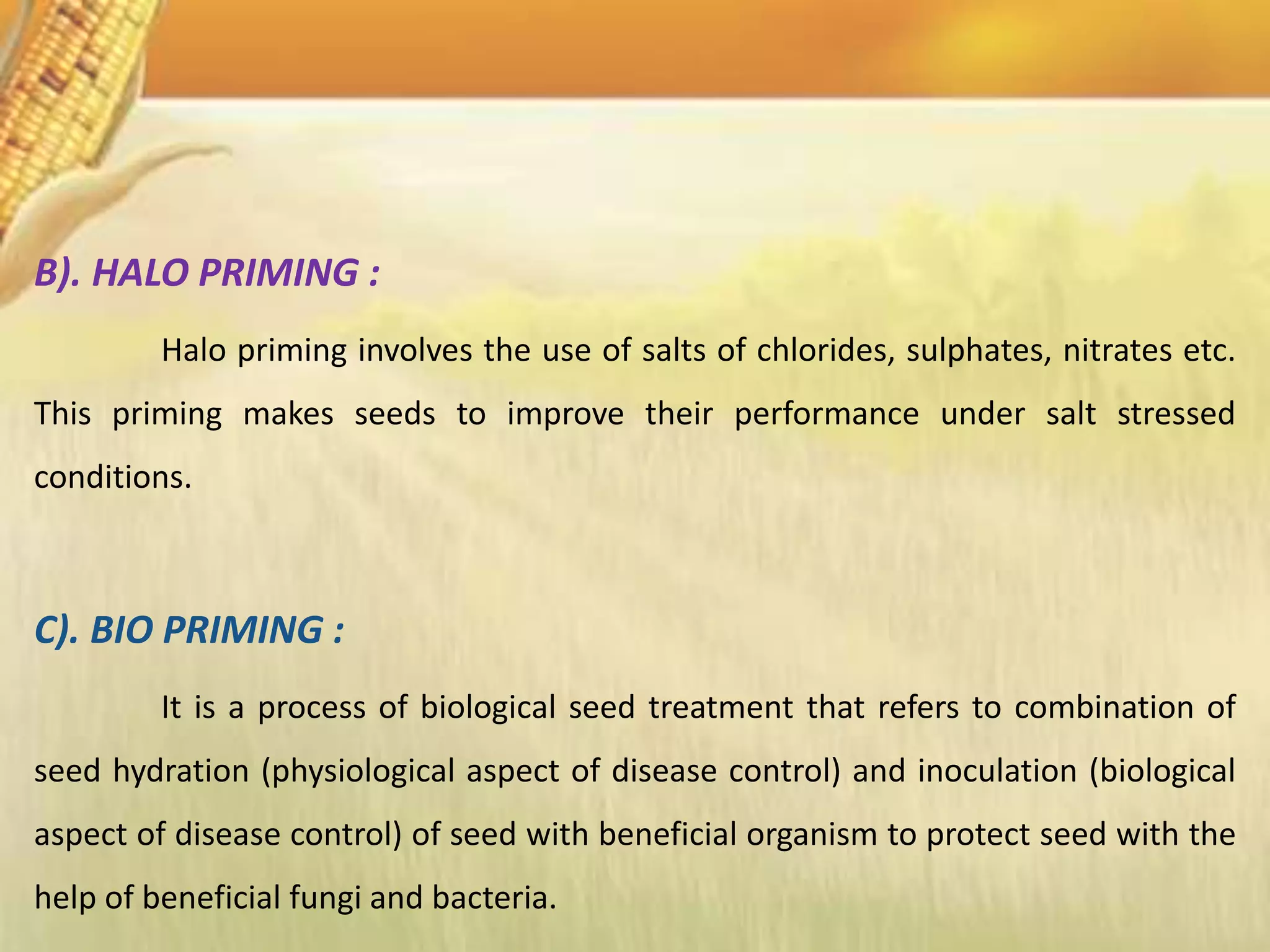 B). HALO PRIMING :
Halo priming involves the use of salts of chlorides, sulphates, nitrates etc.
This priming makes seeds to improve their performance under salt stressed
conditions.
C). BIO PRIMING :
It is a process of biological seed treatment that refers to combination of
seed hydration (physiological aspect of disease control) and inoculation (biological
aspect of disease control) of seed with beneficial organism to protect seed with the
help of beneficial fungi and bacteria.
 