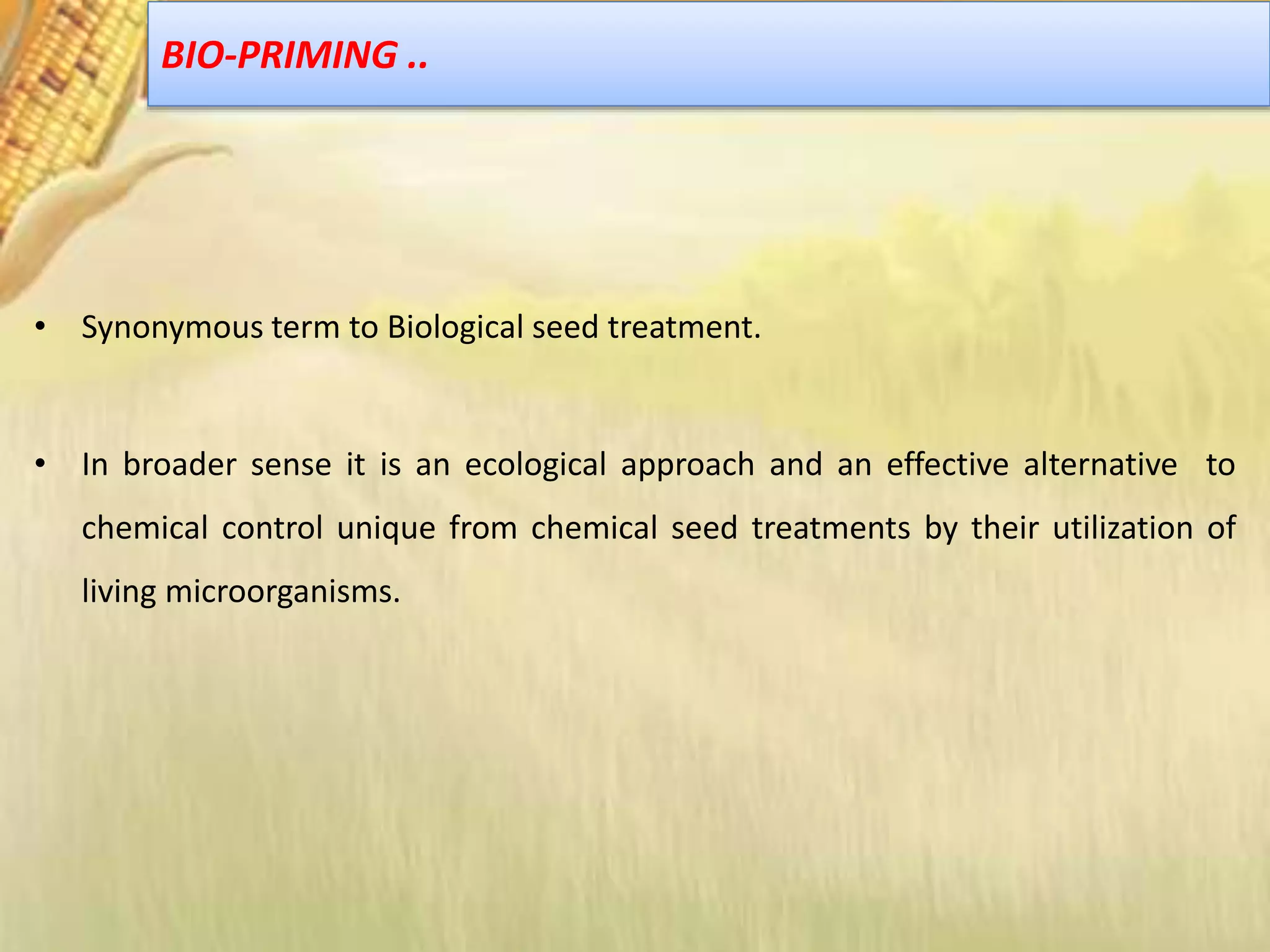 • Synonymous term to Biological seed treatment.
• In broader sense it is an ecological approach and an effective alternative to
chemical control unique from chemical seed treatments by their utilization of
living microorganisms.
BIO-PRIMING ..
 