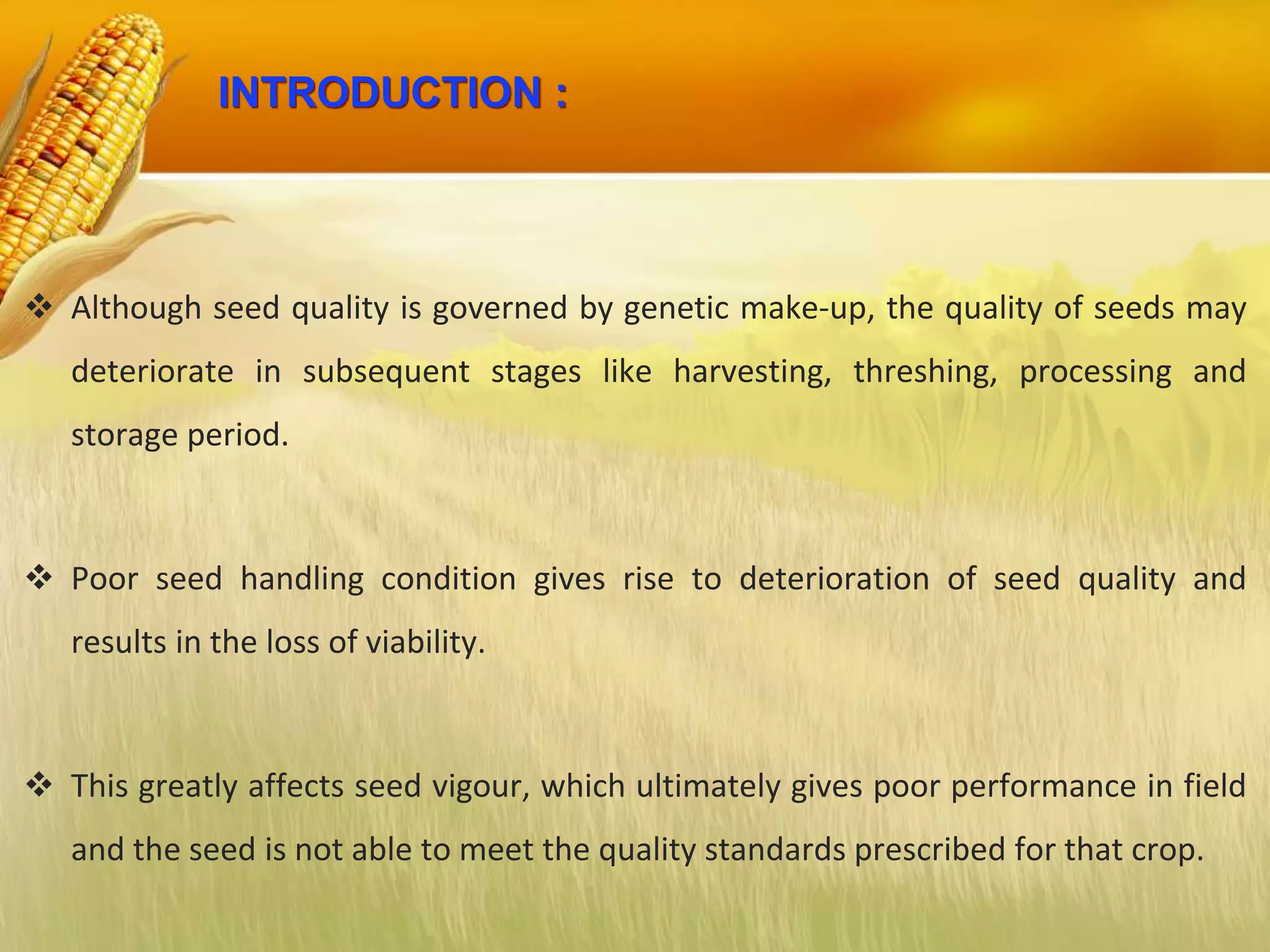 INTRODUCTION :
 Although seed quality is governed by genetic make-up, the quality of seeds may
deteriorate in subsequent stages like harvesting, threshing, processing and
storage period.
 Poor seed handling condition gives rise to deterioration of seed quality and
results in the loss of viability.
 This greatly affects seed vigour, which ultimately gives poor performance in field
and the seed is not able to meet the quality standards prescribed for that crop.
 