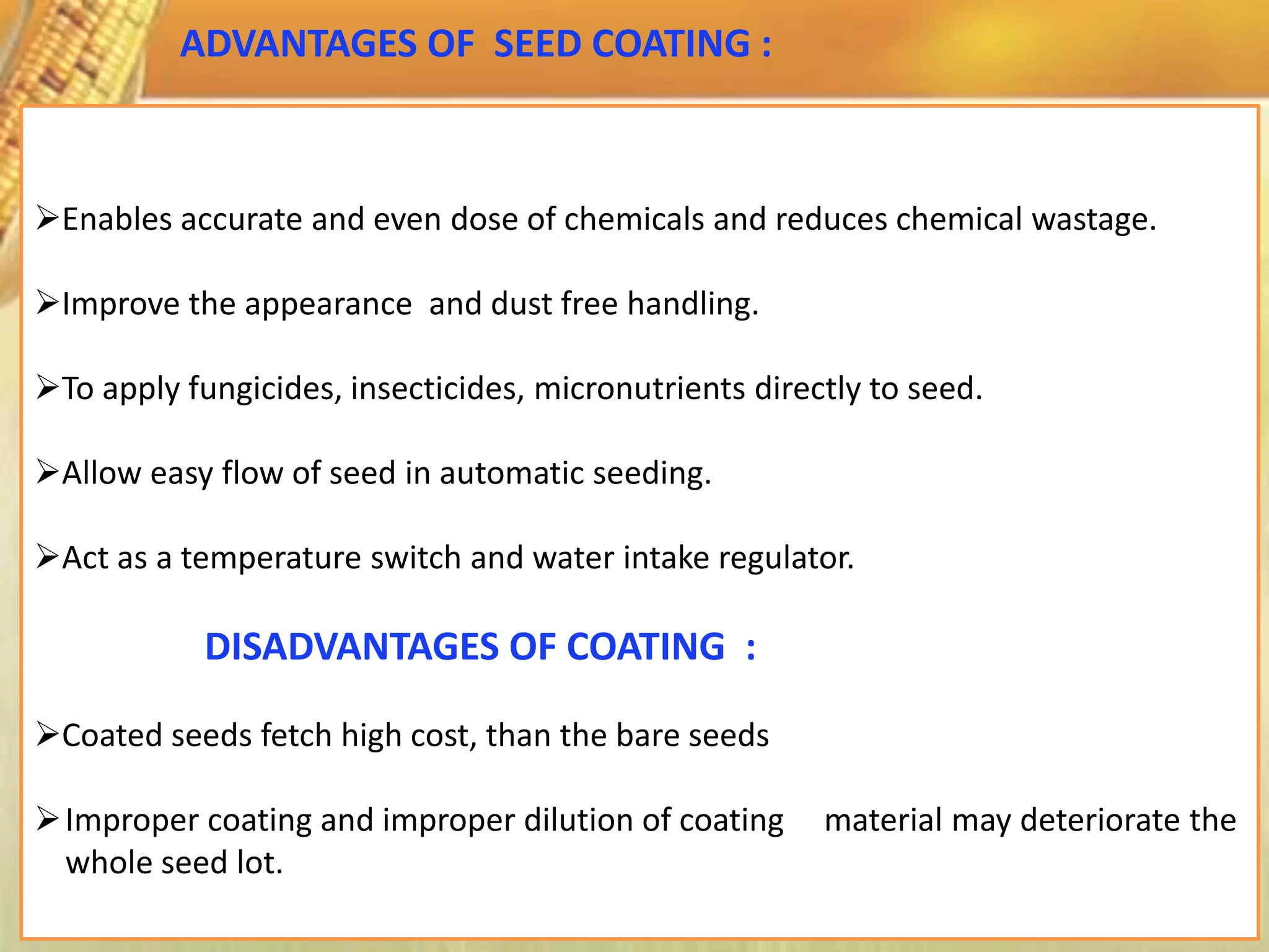 Enables accurate and even dose of chemicals and reduces chemical wastage.
Improve the appearance and dust free handling.
To apply fungicides, insecticides, micronutrients directly to seed.
Allow easy flow of seed in automatic seeding.
Act as a temperature switch and water intake regulator.
DISADVANTAGES OF COATING :
Coated seeds fetch high cost, than the bare seeds
Improper coating and improper dilution of coating material may deteriorate the
whole seed lot.
ADVANTAGES OF SEED COATING :
 