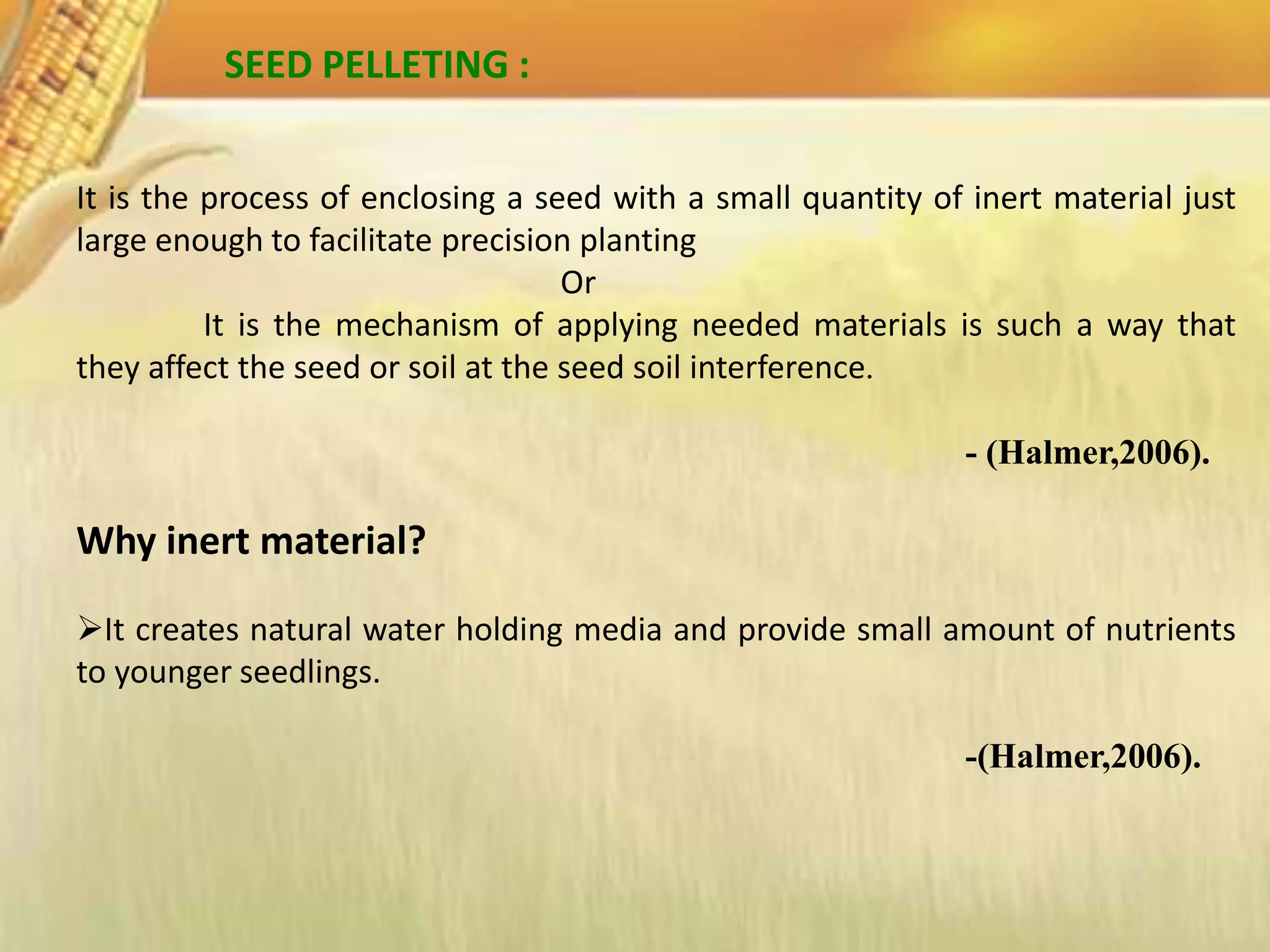 SEED PELLETING :
It is the process of enclosing a seed with a small quantity of inert material just
large enough to facilitate precision planting
Or
It is the mechanism of applying needed materials is such a way that
they affect the seed or soil at the seed soil interference.
- (Halmer,2006).
Why inert material?
It creates natural water holding media and provide small amount of nutrients
to younger seedlings.
-(Halmer,2006).
 