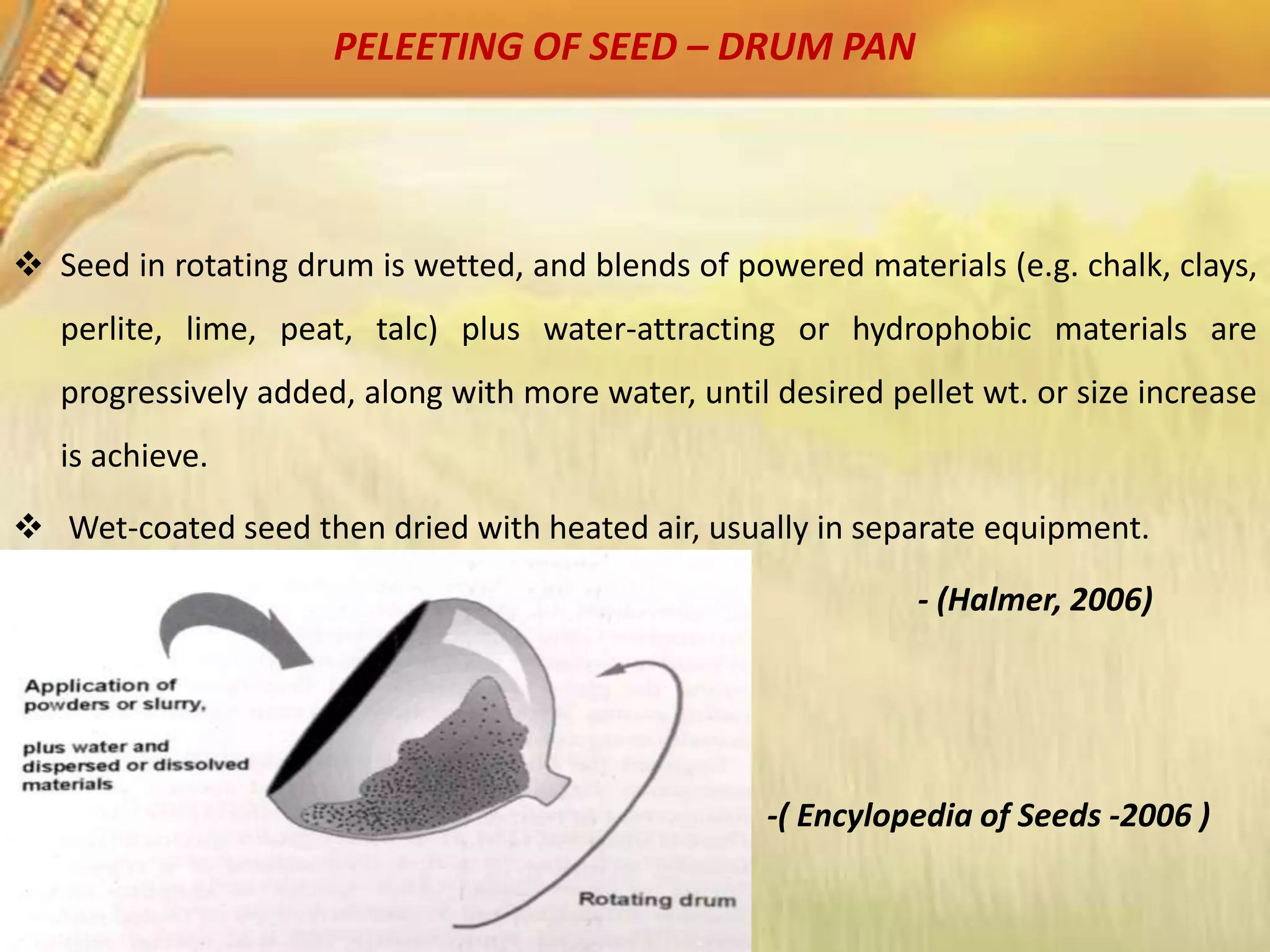 PELEETING OF SEED – DRUM PAN
 Seed in rotating drum is wetted, and blends of powered materials (e.g. chalk, clays,
perlite, lime, peat, talc) plus water-attracting or hydrophobic materials are
progressively added, along with more water, until desired pellet wt. or size increase
is achieve.
 Wet-coated seed then dried with heated air, usually in separate equipment.
- (Halmer, 2006)
-( Encylopedia of Seeds -2006 )
 