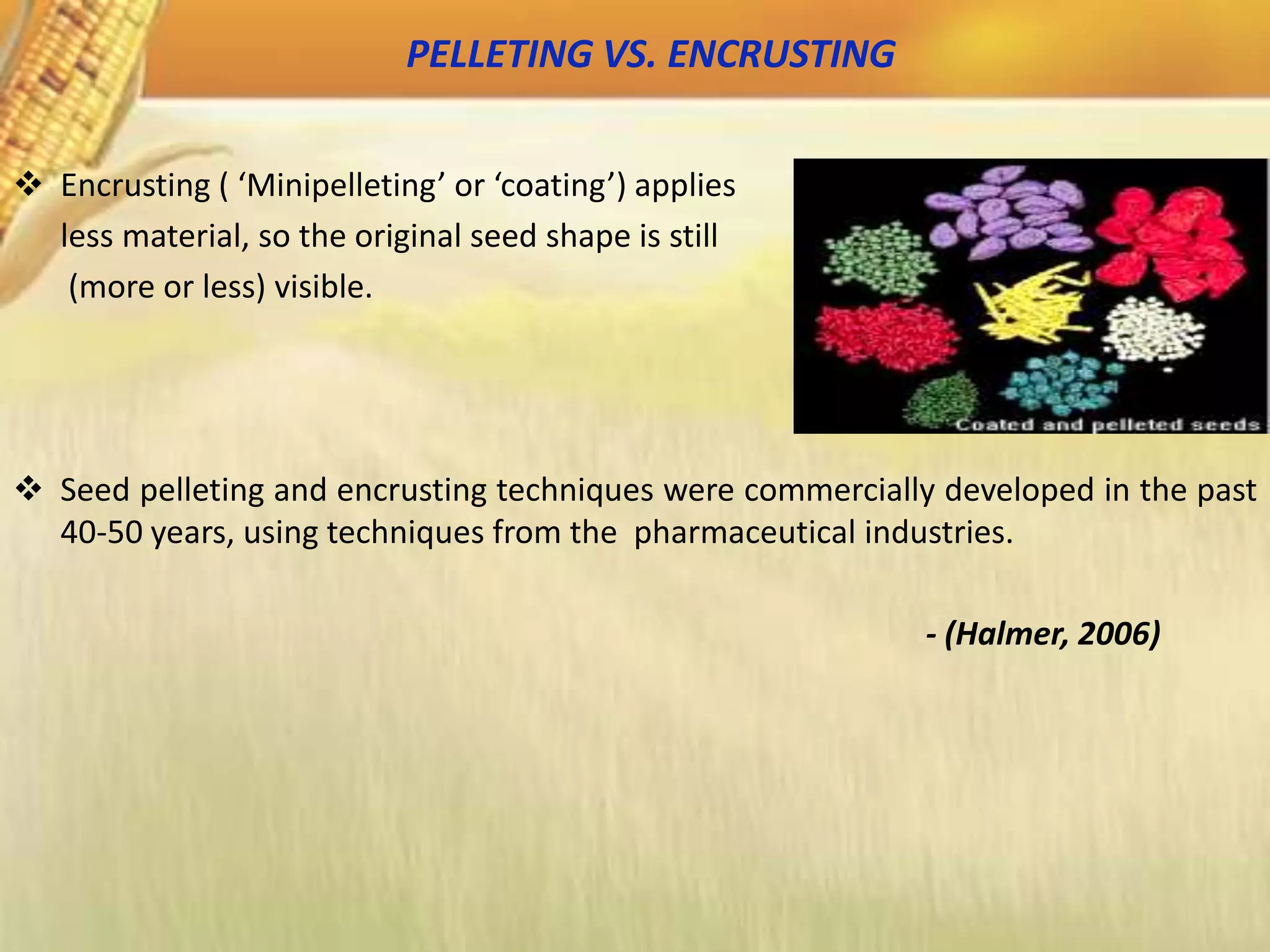 PELLETING VS. ENCRUSTING
 Encrusting ( ‘Minipelleting’ or ‘coating’) applies
less material, so the original seed shape is still
(more or less) visible.
 Seed pelleting and encrusting techniques were commercially developed in the past
40-50 years, using techniques from the pharmaceutical industries.
- (Halmer, 2006)
 