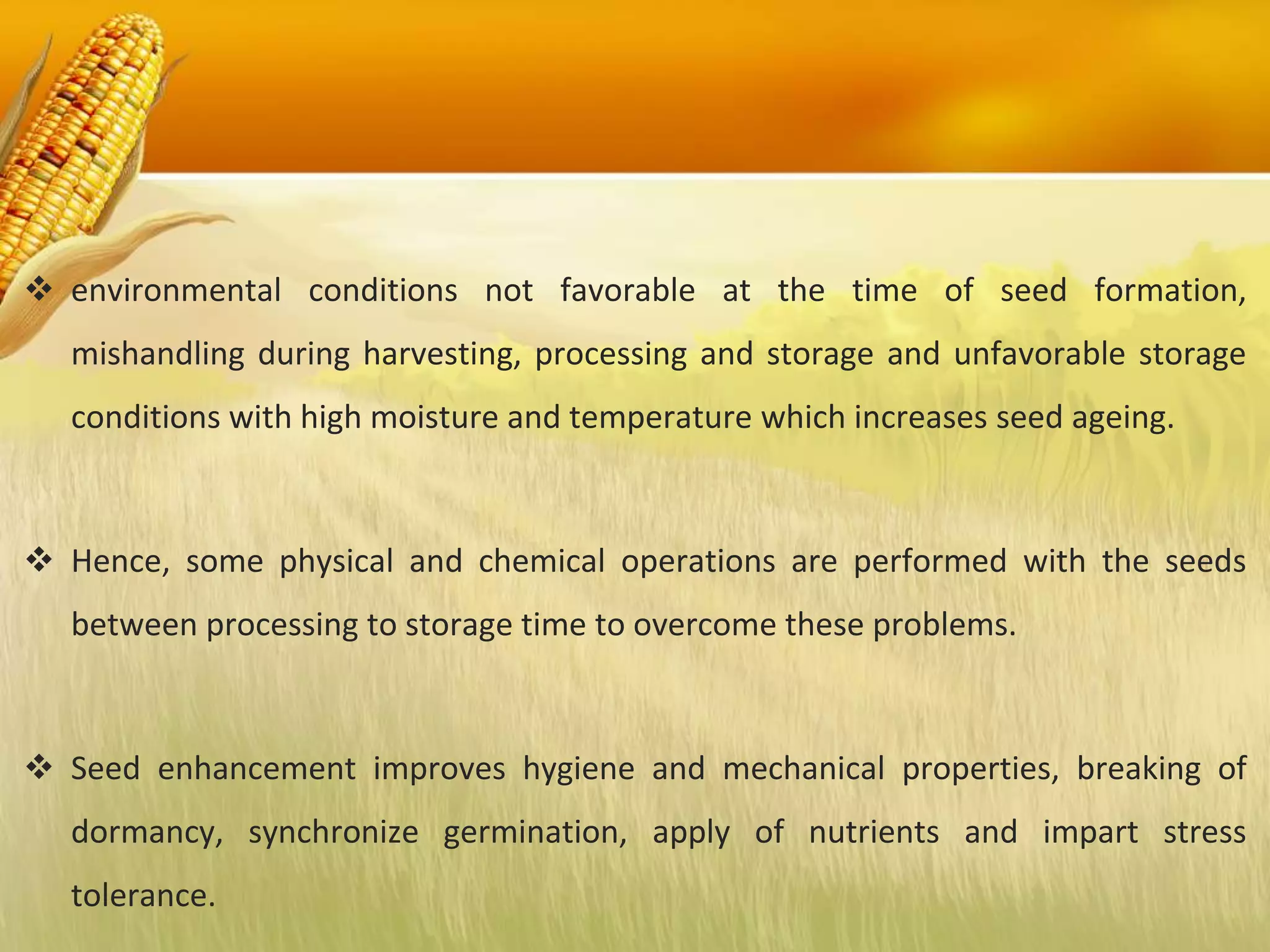  environmental conditions not favorable at the time of seed formation,
mishandling during harvesting, processing and storage and unfavorable storage
conditions with high moisture and temperature which increases seed ageing.
 Hence, some physical and chemical operations are performed with the seeds
between processing to storage time to overcome these problems.
 Seed enhancement improves hygiene and mechanical properties, breaking of
dormancy, synchronize germination, apply of nutrients and impart stress
tolerance.
 