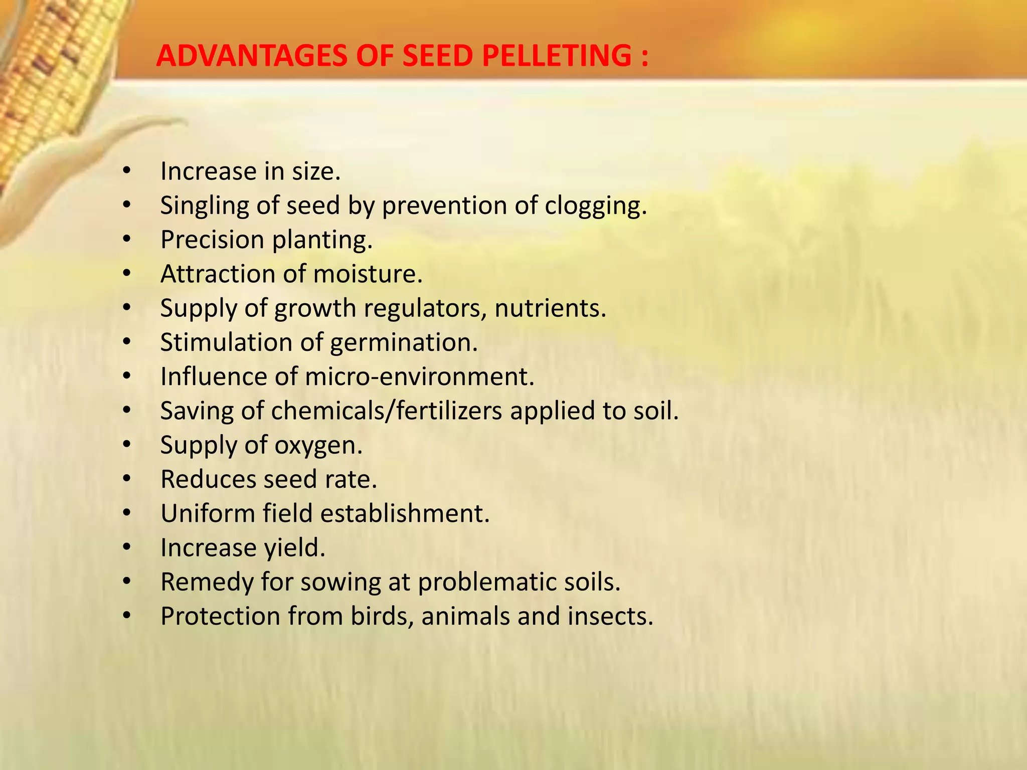 ADVANTAGES OF SEED PELLETING :
• Increase in size.
• Singling of seed by prevention of clogging.
• Precision planting.
• Attraction of moisture.
• Supply of growth regulators, nutrients.
• Stimulation of germination.
• Influence of micro-environment.
• Saving of chemicals/fertilizers applied to soil.
• Supply of oxygen.
• Reduces seed rate.
• Uniform field establishment.
• Increase yield.
• Remedy for sowing at problematic soils.
• Protection from birds, animals and insects.
 