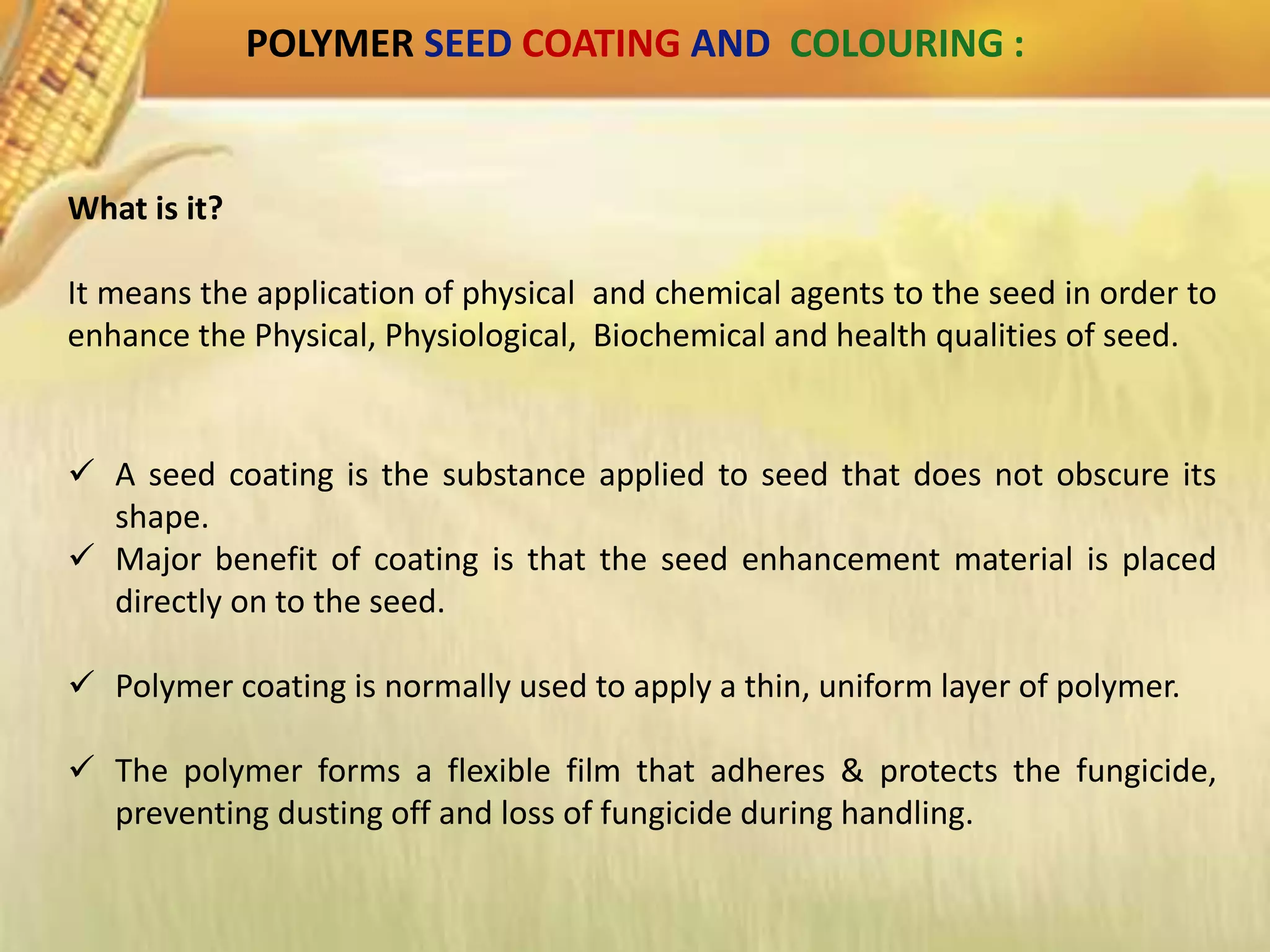 POLYMER SEED COATING AND COLOURING :
What is it?
It means the application of physical and chemical agents to the seed in order to
enhance the Physical, Physiological, Biochemical and health qualities of seed.
 A seed coating is the substance applied to seed that does not obscure its
shape.
 Major benefit of coating is that the seed enhancement material is placed
directly on to the seed.
 Polymer coating is normally used to apply a thin, uniform layer of polymer.
 The polymer forms a flexible film that adheres & protects the fungicide,
preventing dusting off and loss of fungicide during handling.
 