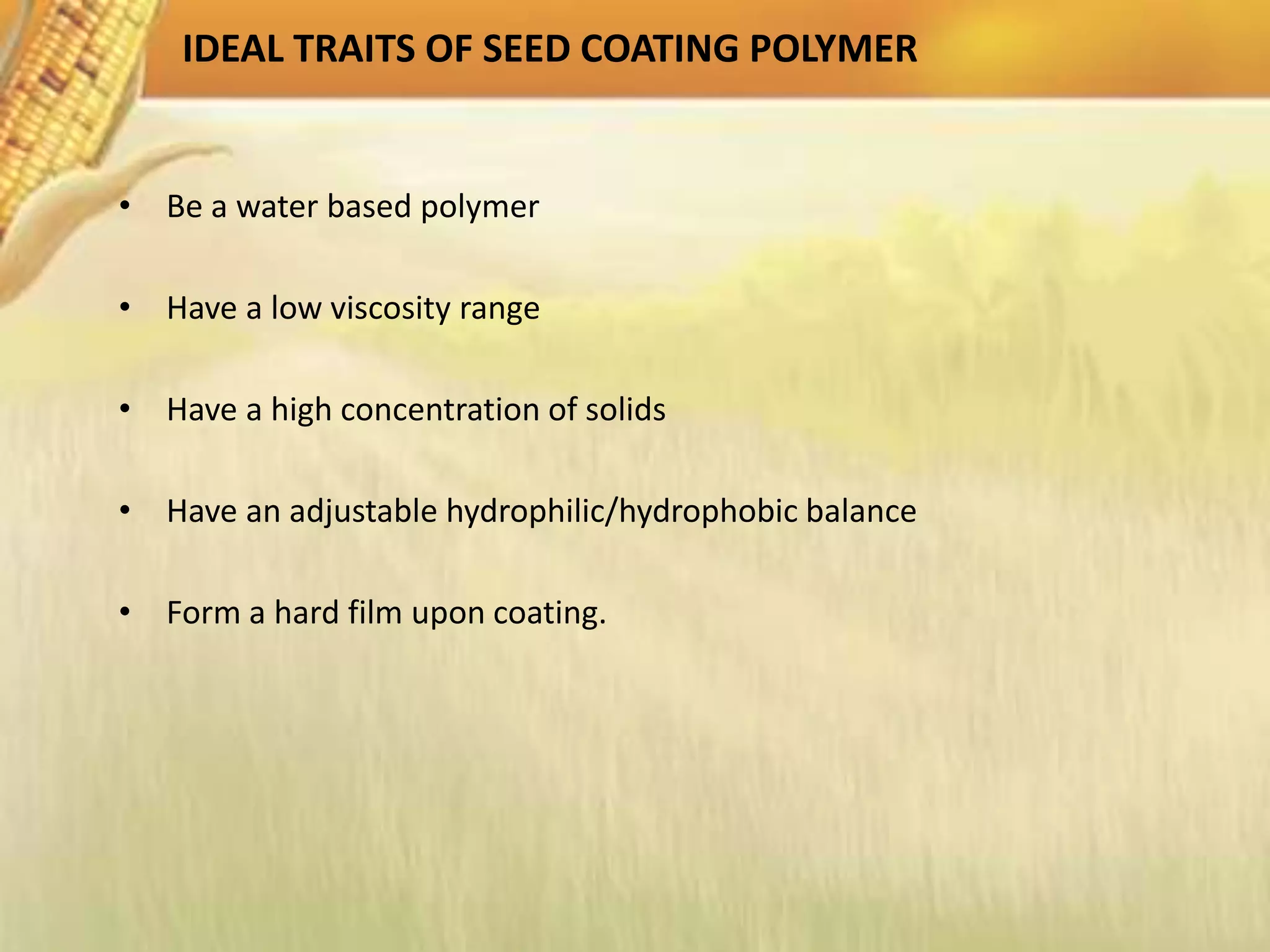 IDEAL TRAITS OF SEED COATING POLYMER
• Be a water based polymer
• Have a low viscosity range
• Have a high concentration of solids
• Have an adjustable hydrophilic/hydrophobic balance
• Form a hard film upon coating.
 