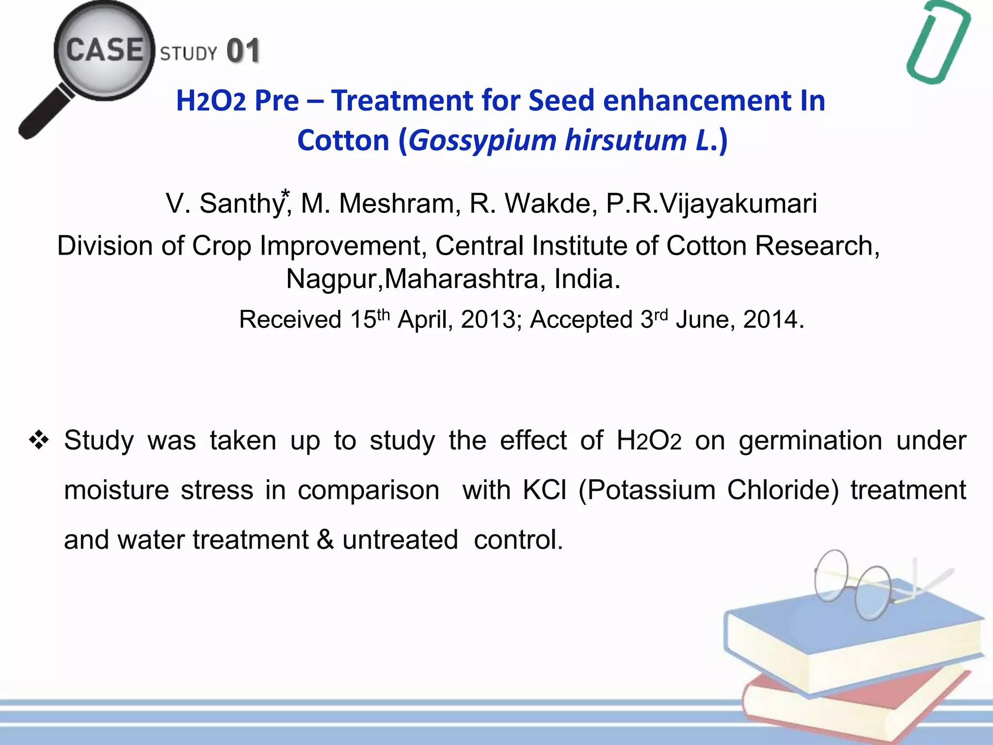 01
H2O2 Pre – Treatment for Seed enhancement In
Cotton (Gossypium hirsutum L.)
V. Santhy⃰, M. Meshram, R. Wakde, P.R.Vijayakumari
Division of Crop Improvement, Central Institute of Cotton Research,
Nagpur,Maharashtra, India.
Received 15th April, 2013; Accepted 3rd June, 2014.
 Study was taken up to study the effect of H2O2 on germination under
moisture stress in comparison with KCl (Potassium Chloride) treatment
and water treatment & untreated control.
 