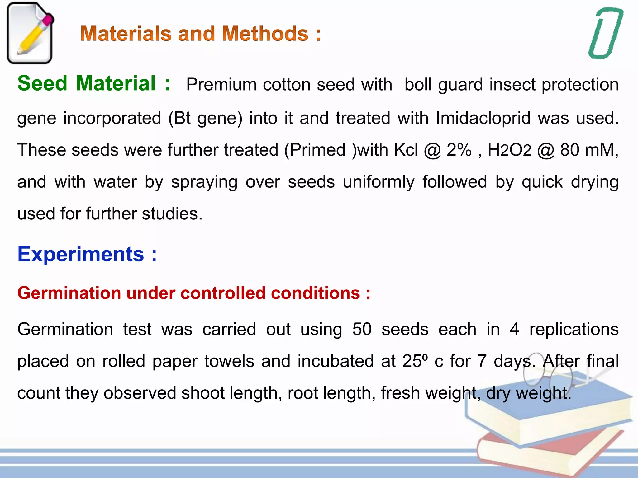 Seed Material : Premium cotton seed with boll guard insect protection
gene incorporated (Bt gene) into it and treated with Imidacloprid was used.
These seeds were further treated (Primed )with Kcl @ 2% , H2O2 @ 80 mM,
and with water by spraying over seeds uniformly followed by quick drying
used for further studies.
Experiments :
Germination under controlled conditions :
Germination test was carried out using 50 seeds each in 4 replications
placed on rolled paper towels and incubated at 25⁰ c for 7 days. After final
count they observed shoot length, root length, fresh weight, dry weight.
 
