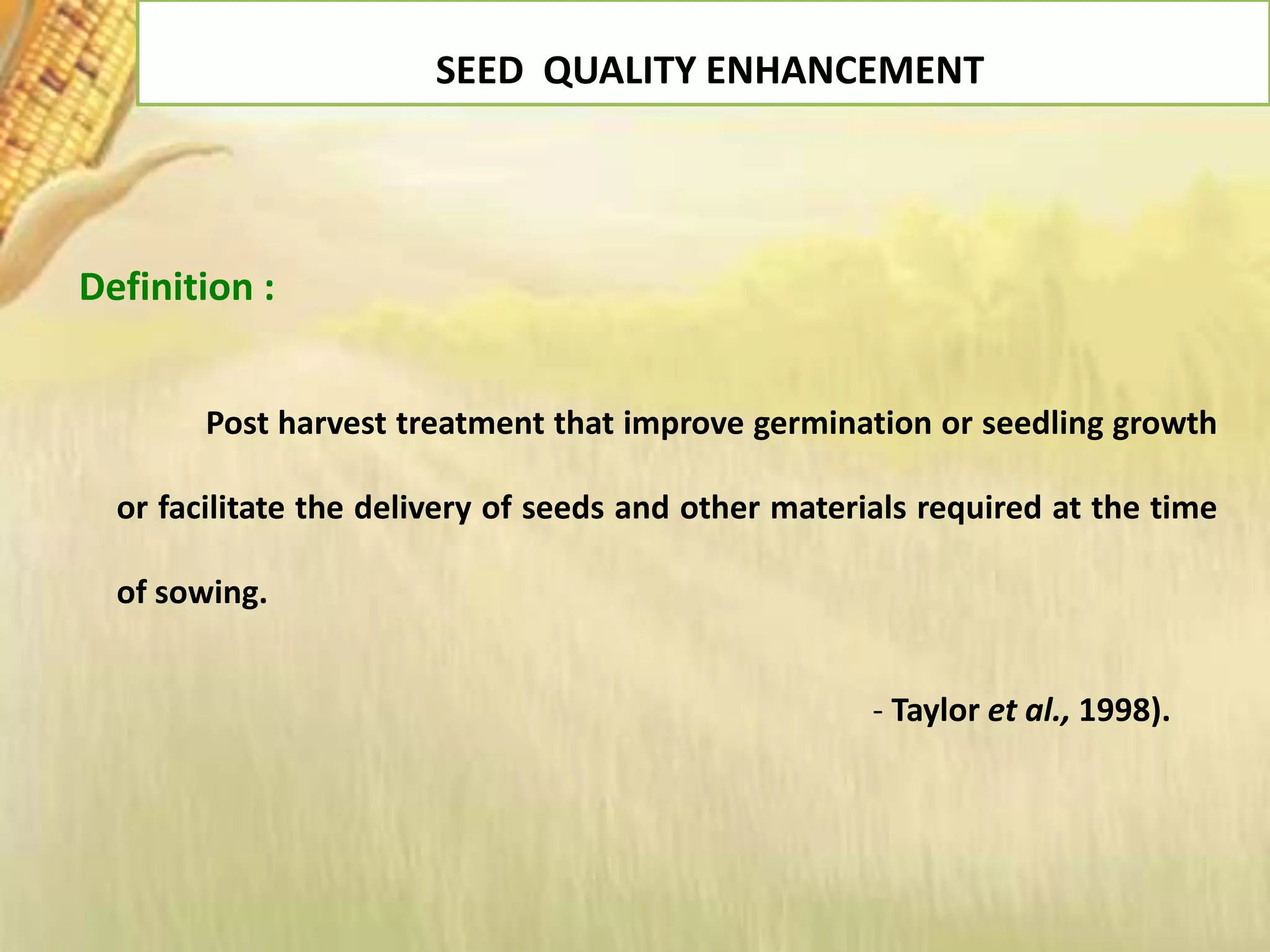 SEED QUALITY ENHANCEMENT
Definition :
Post harvest treatment that improve germination or seedling growth
or facilitate the delivery of seeds and other materials required at the time
of sowing.
- Taylor et al., 1998).
 