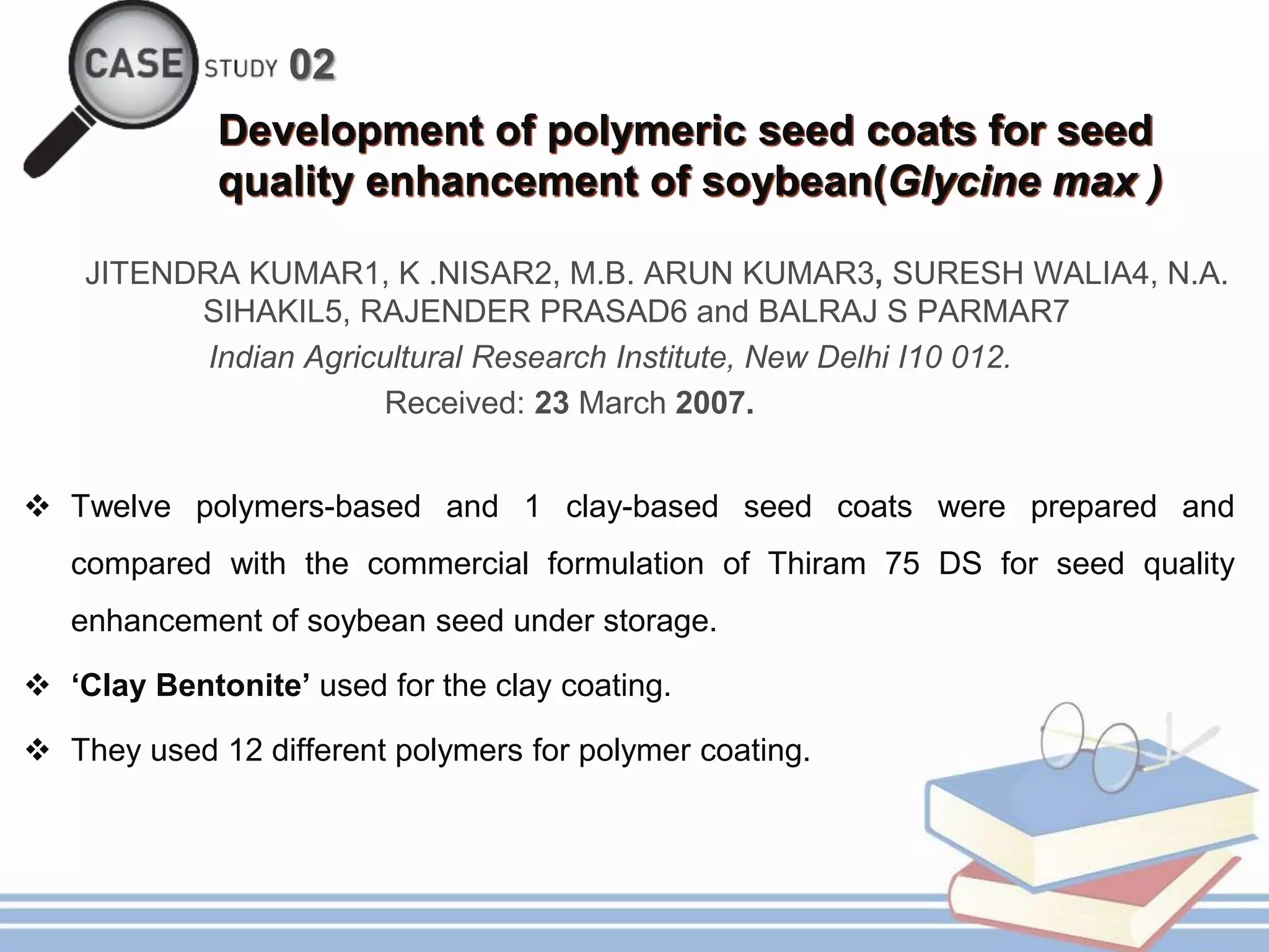 02
Development of polymeric seed coats for seed
quality enhancement of soybean(Glycine max )
JITENDRA KUMAR1, K .NISAR2, M.B. ARUN KUMAR3, SURESH WALIA4, N.A.
SIHAKIL5, RAJENDER PRASAD6 and BALRAJ S PARMAR7
Indian Agricultural Research Institute, New Delhi I10 012.
Received: 23 March 2007.
 Twelve polymers-based and 1 clay-based seed coats were prepared and
compared with the commercial formulation of Thiram 75 DS for seed quality
enhancement of soybean seed under storage.
 ‘Clay Bentonite’ used for the clay coating.
 They used 12 different polymers for polymer coating.
 