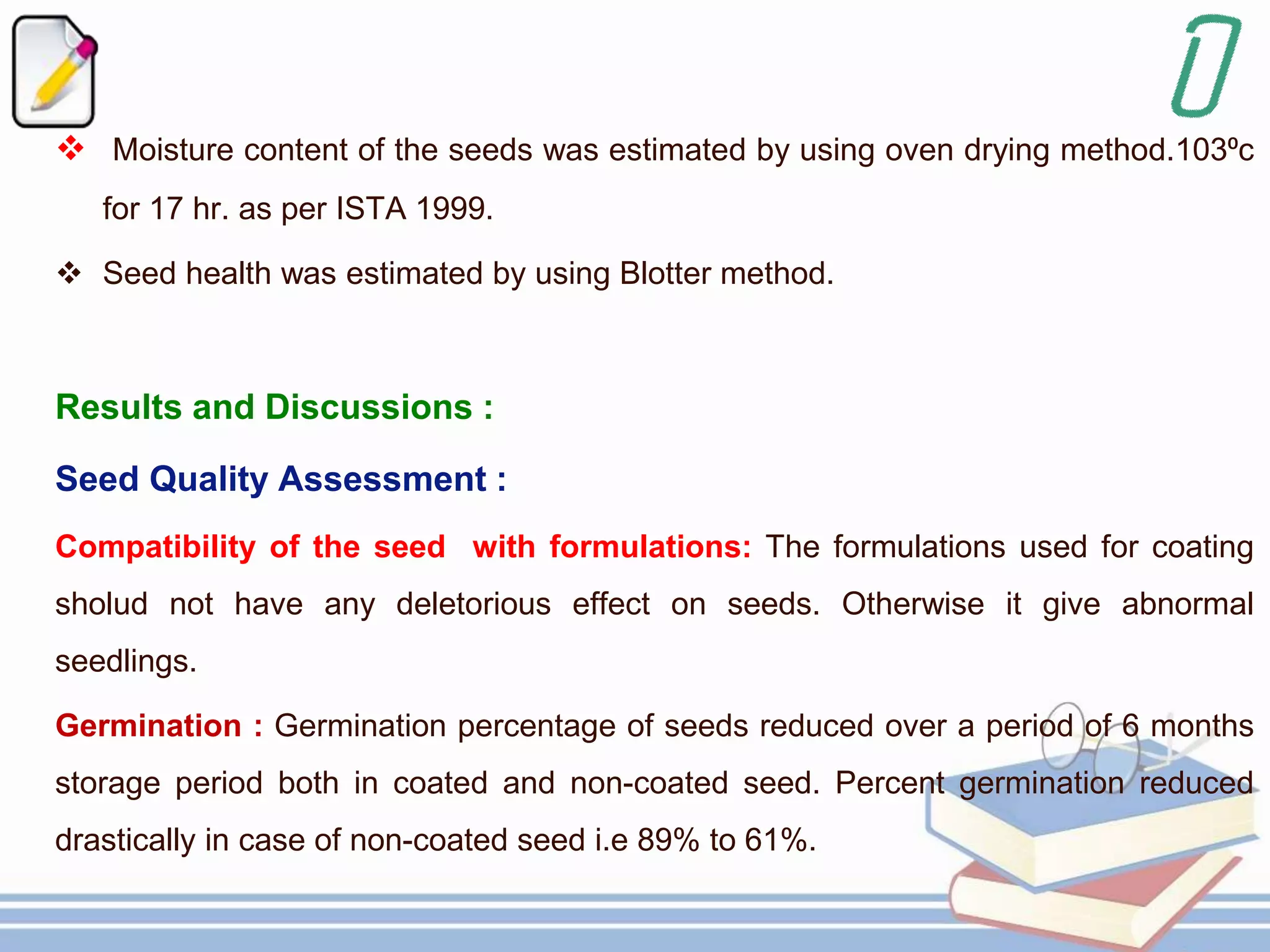  Moisture content of the seeds was estimated by using oven drying method.103⁰c
for 17 hr. as per ISTA 1999.
 Seed health was estimated by using Blotter method.
Results and Discussions :
Seed Quality Assessment :
Compatibility of the seed with formulations: The formulations used for coating
sholud not have any deletorious effect on seeds. Otherwise it give abnormal
seedlings.
Germination : Germination percentage of seeds reduced over a period of 6 months
storage period both in coated and non-coated seed. Percent germination reduced
drastically in case of non-coated seed i.e 89% to 61%.
 