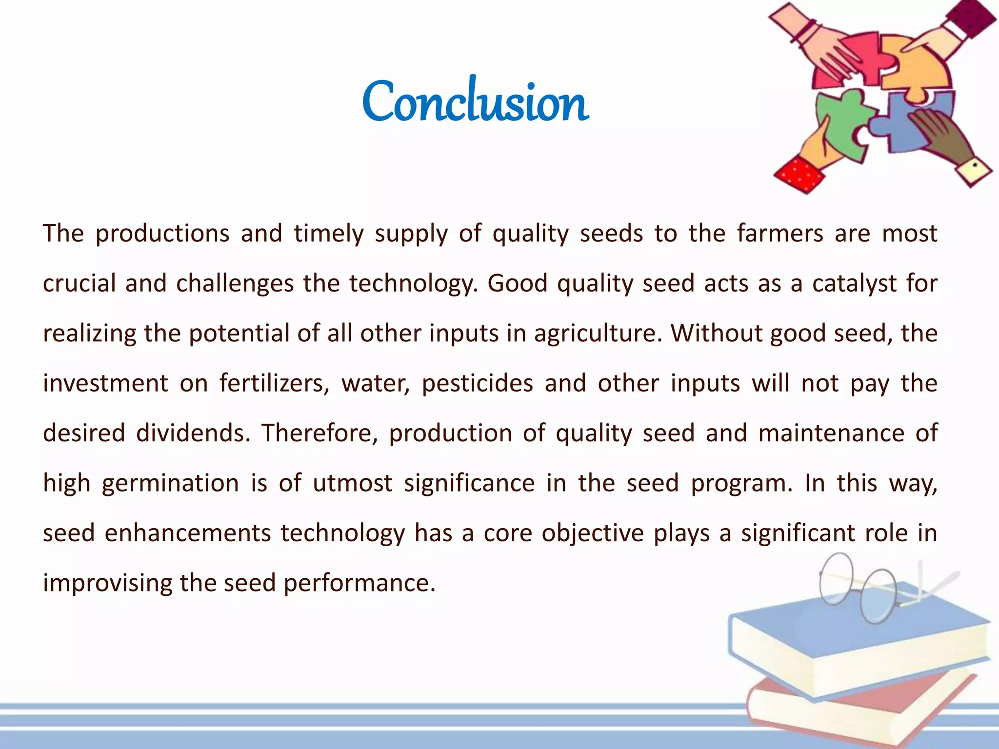 Conclusion
The productions and timely supply of quality seeds to the farmers are most
crucial and challenges the technology. Good quality seed acts as a catalyst for
realizing the potential of all other inputs in agriculture. Without good seed, the
investment on fertilizers, water, pesticides and other inputs will not pay the
desired dividends. Therefore, production of quality seed and maintenance of
high germination is of utmost significance in the seed program. In this way,
seed enhancements technology has a core objective plays a significant role in
improvising the seed performance.
 