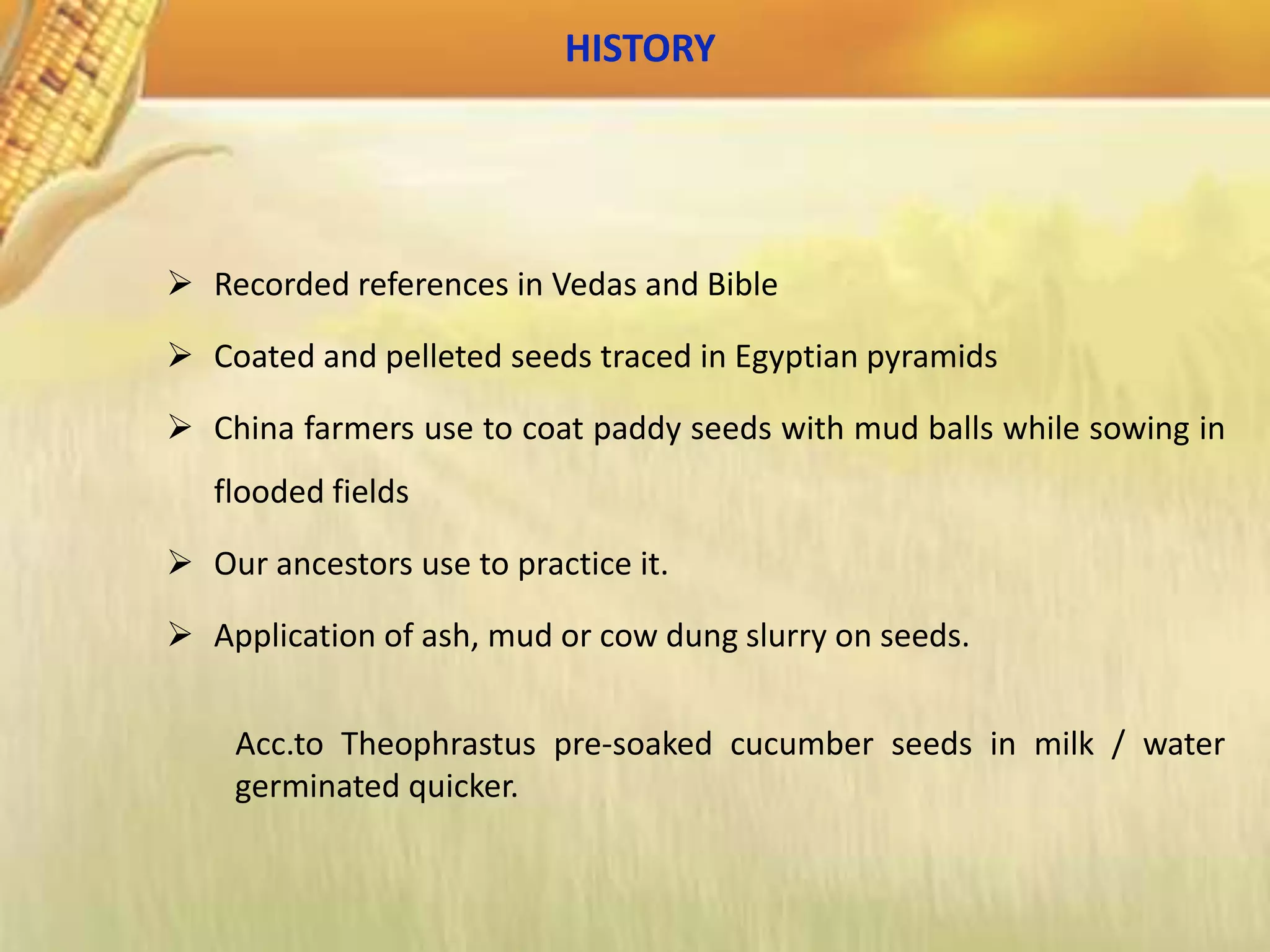 HISTORY
 Recorded references in Vedas and Bible
 Coated and pelleted seeds traced in Egyptian pyramids
 China farmers use to coat paddy seeds with mud balls while sowing in
flooded fields
 Our ancestors use to practice it.
 Application of ash, mud or cow dung slurry on seeds.
Acc.to Theophrastus pre-soaked cucumber seeds in milk / water
germinated quicker.
 