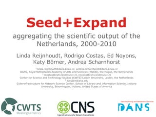 Seed+Expand
aggregating the scientific output of the
Netherlands, 2000-2010
Linda Reijnhoudt, Rodrigo Costas, Ed Noyons,
Katy Börner, Andrea Scharnhorst
1
linda.reijnhoudt@dans.knaw.nl, andrea.scharnhorst@dans.knaw.nl
DANS, Royal Netherlands Academy of Arts and Sciences (KNAW), the Hague, the Netherlands
2
rcostas@cwts.leidenuniv.nl, noyons@cwts.leidenuniv.nl
Center for Science and Technology Studies (CWTS)-Leiden University, Leiden, the Netherlands
3
katy@indiana.edu
Cyberinfrastructure for Network Science Center, School of Library and Information Science, Indiana
University, Bloomington, Indiana, United States of America
 