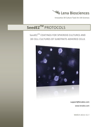 Lena Biosciences
Innovative 3D Culture Tools for Life Sciences

SeedEZ

TM

PROTOCOLS

SeedEZ TM COATINGS FOR SPHEROID CULTURES AND
3D CELL CULTURES OF SUBSTRATE-ADHERED CELLS

support@lenabio.com
www.lenabio.com

MARCH 2013| V1.7

 