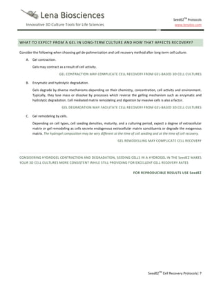 Lena Biosciences
Innovative 3D Culture Tools for Life Sciences

SeedEZTM Protocols
www.lenabio.com

WHAT TO EXPECT FROM A GEL IN LONG-TERM CULTURE AND HOW THAT AFFECTS RECOVERY?
Consider the following when choosing gel de-polimerization and cell recovery method after long-term cell culture:
A. Gel contraction.
Gels may contract as a result of cell activity.
GEL CONTRACTION MAY COMPLICATE CELL RECOVERY FROM GEL-BASED 3D CELL CULTURES
B. Enzymatic and hydrolytic degradation.
Gels degrade by diverse mechanisms depending on their chemistry, concentration, cell activity and environment.
Typically, they lose mass or dissolve by processes which reverse the gelling mechanism such as enzymatic and
hydrolytic degradation. Cell mediated matrix remodeling and digestion by invasive cells is also a factor.
GEL DEGRADATION MAY FACILITATE CELL RECOVERY FROM GEL-BASED 3D CELL CULTURES
C.

Gel remodeling by cells.
Depending on cell types, cell seeding densities, maturity, and a culturing period, expect a degree of extracellular
matrix or gel remodeling as cells secrete endogenous extracellular matrix constituents or degrade the exogenous
matrix. The hydrogel composition may be very different at the time of cell seeding and at the time of cell recovery.
GEL REMODELLING MAY COMPLICATE CELL RECOVERY

CONSIDERING HYDROGEL CONTRACTION AND DEGRADATION, SEEDING CELLS IN A HYDROGEL IN THE SeedEZ MAKES
YOUR 3D CELL CULTURES MORE CONSISTENT WHILE STILL PROVIDING FOR EXCELLENT CELL RECOVERY RATES
FOR REPRODUCIBLE RESULTS USE SeedEZ

SeedEZTM Cell Recovery Protocols| 7

 