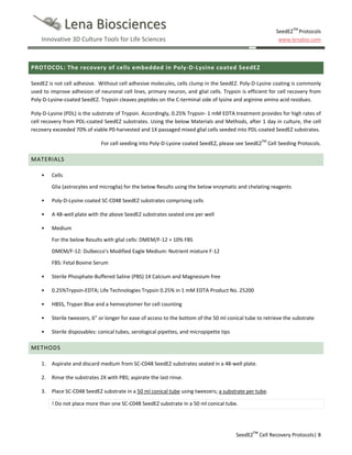 Lena Biosciences

SeedEZTM Protocols
www.lenabio.com

Innovative 3D Culture Tools for Life Sciences

PROTOCOL: The recovery of cells embedded in Poly-D-Lysine coated SeedEZ
SeedEZ is not cell adhesive. Without cell adhesive molecules, cells clump in the SeedEZ. Poly-D-Lysine coating is commonly
used to improve adhesion of neuronal cell lines, primary neuron, and glial cells. Trypsin is efficient for cell recovery from
Poly-D-Lysine-coated SeedEZ. Trypsin cleaves peptides on the C-terminal side of lysine and arginine amino acid residues.
Poly-D-Lysine (PDL) is the substrate of Trypsin. Accordingly, 0.25% Trypsin- 1 mM EDTA treatment provides for high rates of
cell recovery from PDL-coated SeedEZ substrates. Using the below Materials and Methods, after 1 day in culture, the cell
recovery exceeded 70% of viable P0-harvested and 1X passaged mixed glial cells seeded into PDL-coated SeedEZ substrates.
For cell seeding into Poly-D-Lysine coated SeedEZ, please see SeedEZTM Cell Seeding Protocols.

MATERIALS
•

Cells
Glia (astrocytes and microglia) for the below Results using the below enzymatic and chelating reagents

•

Poly-D-Lysine coated SC-C048 SeedEZ substrates comprising cells

•

A 48-well plate with the above SeedEZ substrates seated one per well

•

Medium
For the below Results with glial cells: DMEM/F-12 + 10% FBS
DMEM/F-12: Dulbecco's Modified Eagle Medium: Nutrient mixture F-12
FBS: Fetal Bovine Serum

•

Sterile Phosphate-Buffered Saline (PBS) 1X Calcium and Magnesium free

•

0.25%Trypsin-EDTA; Life Technologies Trypsin 0.25% in 1 mM EDTA Product No. 25200

•

HBSS, Trypan Blue and a hemocytomer for cell counting

•

Sterile tweezers, 6” or longer for ease of access to the bottom of the 50 ml conical tube to retrieve the substrate

•

Sterile disposables: conical tubes, serological pipettes, and micropipette tips

METHODS
1.

Aspirate and discard medium from SC-C048 SeedEZ substrates seated in a 48-well plate.

2.

Rinse the substrates 2X with PBS; aspirate the last rinse.

3.

Place SC-C048 SeedEZ substrate in a 50 ml conical tube using tweezers; a substrate per tube.
! Do not place more than one SC-C048 SeedEZ substrate in a 50 ml conical tube.

SeedEZTM Cell Recovery Protocols| 8

 