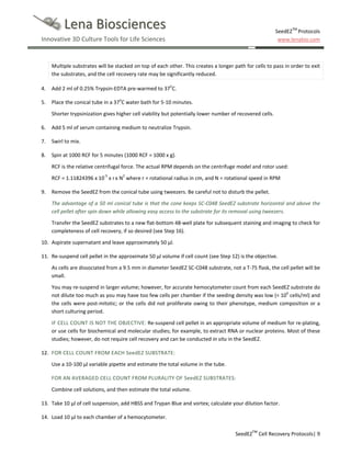Lena Biosciences

SeedEZTM Protocols
www.lenabio.com

Innovative 3D Culture Tools for Life Sciences

Multiple substrates will be stacked on top of each other. This creates a longer path for cells to pass in order to exit
the substrates, and the cell recovery rate may be significantly reduced.
4.

Add 2 ml of 0.25% Trypsin-EDTA pre-warmed to 37oC.

5.

Place the conical tube in a 37oC water bath for 5-10 minutes.
Shorter trypsinization gives higher cell viability but potentially lower number of recovered cells.

6.

Add 5 ml of serum containing medium to neutralize Trypsin.

7.

Swirl to mix.

8.

Spin at 1000 RCF for 5 minutes (1000 RCF = 1000 x g).
RCF is the relative centrifugal force. The actual RPM depends on the centrifuge model and rotor used:
RCF = 1.11824396 x 10-5 x r x N2 where r = rotational radius in cm, and N = rotational speed in RPM

9.

Remove the SeedEZ from the conical tube using tweezers. Be careful not to disturb the pellet.
The advantage of a 50 ml conical tube is that the cone keeps SC-C048 SeedEZ substrate horizontal and above the
cell pellet after spin down while allowing easy access to the substrate for its removal using tweezers.
Transfer the SeedEZ substrates to a new flat-bottom 48-well plate for subsequent staining and imaging to check for
completeness of cell recovery, if so desired (see Step 16).

10. Aspirate supernatant and leave approximately 50 µl.
11. Re-suspend cell pellet in the approximate 50 µl volume if cell count (see Step 12) is the objective.
As cells are dissociated from a 9.5 mm in diameter SeedEZ SC-C048 substrate, not a T-75 flask, the cell pellet will be
small.
You may re-suspend in larger volume; however, for accurate hemocytometer count from each SeedEZ substrate do
not dilute too much as you may have too few cells per chamber if the seeding density was low (< 106 cells/ml) and
the cells were post-mitotic; or the cells did not proliferate owing to their phenotype, medium composition or a
short culturing period.
IF CELL COUNT IS NOT THE OBJECTIVE: Re-suspend cell pellet in an appropriate volume of medium for re-plating,
or use cells for biochemical and molecular studies; for example, to extract RNA or nuclear proteins. Most of these
studies; however, do not require cell recovery and can be conducted in situ in the SeedEZ.
12. FOR CELL COUNT FROM EACH SeedEZ SUBSTRATE:
Use a 10-100 µl variable pipette and estimate the total volume in the tube.
FOR AN AVERAGED CELL COUNT FROM PLURALITY OF SeedEZ SUBSTRATES:
Combine cell solutions, and then estimate the total volume.
13. Take 10 µl of cell suspension, add HBSS and Trypan Blue and vortex; calculate your dilution factor.
14. Load 10 µl to each chamber of a hemocytometer.
SeedEZTM Cell Recovery Protocols| 9

 
