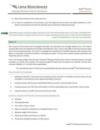 Lena Biosciences

SeedEZTM Protocols
www.lenabio.com

Innovative 3D Culture Tools for Life Sciences

15. Wait a few minutes for cells to settle and count.
16. To check for completeness of cell recovery, stain and image the cells (if any) in the SeedEZ substrates in a flatbottom multi-well plate into which the substrates were transferred to following spin down.

VORTEXING SeedEZ SUBSTATES DURING AND EVEN AFTER TRYPSINIZATION MAY RESULT IN SeedEZ “DELAMINATION”
INTO TWO OR MORE THINNER SUBSTRATES (THIS IS MORE PRONOUNCED FOR POLY-D-LYSINE COATED SUBSTRATES).
SeedEZ “DELAMINATION” FACILITATES CELL RECOVERY.

RESULTS
The recovery of P0 harvested and 1X passaged mixed glial cells (astrocytes and microglia) seeded at 2.5 x 106 cells/ml
exceeded 70% of live cells (adhered to the SeedEZ at plating) after 1 day in culture. Over 90% of recovered cells were viable
after 5-minute long trypsinization. The result is an averaged value obtained from 4 SeedEZ substrates, with respective 4 cell
pellets, re-suspended, combined and mixed in a homogeneous solution. The cells were counted using hemocytometer and
Trypan Blue exclusion method.
Prior to cell seeding, SeedEZ substrates were coated with 100 µg/ml Poly-D-Lysine solution in sterile DI water by overnight
incubation in a 5% CO2 37oC incubator. The molecular weight of Poly-D-Lysine was greater than 300 KDa. The cells were
cultured in DMEM/F-12 + 10% FBS in PDL-coated SeedEZ.
For cell seeding protocols in Poly-D-Lysine coated SeedEZ substrates, please see SeedEZTM Cell Seeding Protocols.
RESULTS SHOW THE FOLLOWING:
I.

Although the SeedEZ is a three-dimensional substrate and not a flat dish, it still allows successful recovery of cells
embedded in it and cultured in 3D in approximately 400 µm thickness.

II.

Using the protocol, Poly-D-Lysine coated SeedEZ allowed successful recovery of adherent cells.

III.

Using the protocol, over 70% of live cells seeded in the PDL-coated SeedEZ were recovered after 1 day in culture.

IV.

Using the protocol, over 90% of all recovered cells were viable.

YOUR CELL RECOVERY RATE MAY BE HIGHER OR LOWER DEPENDING ON:
A. Cell types.
B. Cell seeding densities.
C.

The number of days in culture.

D. Medium composition including serum and growth factors, if any.
E.

Molecular weight of Poly-D-Lysine.

F.

Poly-D-Lysine (PDL) concentration in a solution.

G. The duration of SeedEZ incubation in a PDL solution.
SeedEZTM Cell Recovery Protocols| 10

 