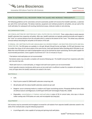 Lena Biosciences

SeedEZTM Protocols
www.lenabio.com

Innovative 3D Culture Tools for Life Sciences

HOW TO AUTOMATE CELL RECOVERY FROM THE SeedEZ AND INCREASE THROUGHPUT?
The following guidelines are for automated, and semi-automated, parallel cell recovery from SeedEZ substrates, a substrate
per well of the multi-well plate. The below materials, equipment and methods provide for cell pellets, one per well of the
multi-well plate, for subsequent cell counting, biochemical assays, molecular studies or sub-culturing.

RECOMMENDATIONS
USE CONICAL-BOTTOM OR V-BOTTOM MULTI-WELL PLATES FOR CELL RECOVERY. These plates allow to easily separate
SeedEZ substrates from respective cell pellets. After spin, SeedEZ substrates are typically seated horizontally and trapped in
the “cone” at a vertical distance from the cell pellet which is seated at the bottom of the “cone.” This allows easy substrate
removal without disturbing the cell pellet at the bottom of the well.
IF CONICAL- OR V-BOTTOM PLATES ARE UNAVAILABLE IN A DESIRED FORMAT, USE REACTION (PCR) PLATES AND SEAL
THEM FOR SPIN. The PCR plates are available in a 24-well, 48-well, 96-well format and higher. As PCR well diameters may
be smaller than those of cell culture plates of the same format, check well diameter before deciding which PCR plate to use.
(Note that most PCR plates are made of polypropylene and can be sterilized by steam autoclaving. Ask the plate supplier for
recommended parameters. Some suppliers recommend 121° C for 15 minutes at 15 psi.)
! Flat-bottom multi-well plates are not recommended.
Flat-bottom plates may not yield a complete cell recovery following spin. The SeedEZ removal from respective wells after
spin may also trap cells.
! Multi-well inserts in a multi-well plate, or integral multi-well insert systems are not recommended.
Inserts typically comprise membranes which pores are too small and in insufficient number for complete cell isolation for
most cell types when the SeedEZ substrates are seated in the insert.

MATERIALS
•

Cells

•

Poly-D-Lysine coated SC-C048 SeedEZ substrates comprising cells

•

48-well plate with the above SeedEZ substrates seated one per well

•

Reagents: serum containing medium or medium and Trypsin neutralizing solution, Phosphate-Buffered Saline (PBS)
1X without Calcium and Magnesium, 0.25%Trypsin-EDTA (Life Technologies Product No. 25200)

•

Disposables: conical-bottom or V-bottom multi-well plates in place of 50 ml conical tubes, strip caps or silicone
rubber sealing mats if PCR plates are used, and micropipette tips (long tips)

EQUIPMENT
Cell recovery may be automated and throughput increased for cell isolation from separate SeedEZ substrates seated in the
wells of the multiwall plate using the following equipment:
•

A centrifuge with a rotor capable of carrying and spinning multi-well plates.
SeedEZTM Cell Recovery Protocols| 11

 
