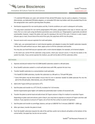 Lena Biosciences

SeedEZTM Protocols
www.lenabio.com

Innovative 3D Culture Tools for Life Sciences

! If unskirted PCR plates are used, semi-skirted of fully skirted PCR plates may be used as adapters, if necessary.
Alternatively, use dedicated PCR plate adapters, or removable PCR tube tray holders with lids provided they fit into
the swing-bucket rotor used for spinning down the plates.
•

Sterilization equipment for non-sterile plates and lids, if sterile conditions are used in subsequent cell studies.
! If using steam autoclave for non-sterile polypropylene PCR plates, polypropylene strip caps or silicone caps and
mats, first run a test cycle using sterilization parameters you commonly use. Polypropylene is generally considered
autoclavable; however, inspect the plates and caps for warping at the end of the cycle. If silicone is used, inspect
silicone caps or mats. Ensure that at the end of the cycle, the caps/mats still fit into the plates.

•

Vacuum source and a vacuum aspirator for multi-well plates.
! After spin, use automated tools or multi-channel pipettes and adapters to place the SeedEZ substrates towards
the side of the wells without vacuum. Next, apply suction to lift the substrates and transfer.
You may also use hand-held vacuum aspirator with a multi-channel adapter; for example, an 8-channel adapter.
In the event you cannot lift the substrates using suction, check your vacuum source. It may be too week or the
system has leaks. If you cannot aspirate the medium, you will not be able to lift the substrates either.

METHODS
1.

Aspirate and discard medium from SC-C048 SeedEZ substrates seated in a 48-well plate.

2.

Rinse SeedEZ substrates seated in a multi-well plate twice with PBS; aspirate the last rinse.

3.

Transfer SeedEZ substrates to a conical-bottom multi-well plate.
! For SeedEZ SC-C048 substrates, transfer the substrates to a 48-well or a *24-well PRC plate.
* Some PCR plates may be thick-walled. Ensure that 9.5 mm in diameter SeedEZ SC-C048 substrate fits into the
well of the 48-well plate. Alternatively, use a 24-well PCR plate.

4.

Add 0.25% Trypsin-EDTA pre-warmed to 37oC.

5.

Seal the plate and transfer to a 37oC 5% CO2 incubator for 5-10 minutes.
Shorter trypsinization gives higher cell viability but potentially lower number of recovered cells.

6.

Transfer the plate to sterile hood and add at least 2X Trypsin volume in Step 4 in medium to neutralize Trypsin.
Depending on plate used and volume used in Step 4, you may have to aspirate an amount of Trypsin and then add
medium. If you aspirate an amount of Trypsin, do so from the free surface to avoid cell aspiration.

7.

Seal the plate and transfer to centrifuge, balance, and spin at 1000 RCF for 5 minutes (1000 RCF = 1000 x g).

8.

After spin down, transfer the plate to hood.

9.

Push the SeedEZ substrates towards the side of the well (be careful not to disturb cell pellets at the bottom of the
conical wells). Use pipet tips, but do not use suction.
SeedEZTM Cell Recovery Protocols| 12

 