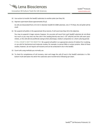 Lena Biosciences
Innovative 3D Culture Tools for Life Sciences

SeedEZTM Protocols
www.lenabio.com

10. Use suction to transfer the SeedEZ substrates to another plate (see Step 14).
11. Aspirate supernatant (leave approximately 50 µl).
As cells are dissociated from a 9.5 mm in diameter SeedEZ SC-C048 substrate, not a T-75 flask, the cell pellet will be
small.
12. Re-suspend cell pellets in the approximate 50 µl volume, if cell count (see Step 13) is the objective.
You may re-suspend in larger volume; however, for accurate cell count from each SeedEZ substrate do not dilute
too much as you may have too few cells if the seeding density was low (< 106 cells/ml) and the cells were postmitotic, or the cells did not proliferate owing to their phenotype, medium composition or a short culturing period.
IF CELL COUNT IS NOT THE OBJECTIVE: Re-suspend cell pellet in an appropriate volume of medium for re-plating,
or use cells for biochemical and molecular studies; for example, to extract RNA or nuclear proteins. Most of these
studies; however, do not require cell recovery and can be conducted in situ in the SeedEZ.
13. Count cells using methods you normally use.
14. To check for completeness of cell recovery, stain and image the cells (if any) in the SeedEZ substrates in a flatbottom multi-well plate into which the substrates were transferred to following spin down.

SeedEZTM Cell Recovery Protocols| 13

 