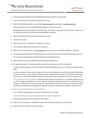 Lena Biosciences

SeedEZTM Protocols
www.lenabio.com

Innovative 3D Culture Tools for Life Sciences

1.

Aspirate and discard medium from SC-C048 SeedEZ substrates seated in a 48-well plate.

2.

Rinse the substrates 2X with cold PBS; aspirate the last rinse.

3.

Place SC-C048 SeedEZ substrate in a pre-chilled 50 ml conical tube using tweezers; a substrate per tube.
! Do not place more than one SC-C048 SeedEZ substrate in a 50 ml conical tube.
Multiple substrates will be stacked on top of each other. This creates a longer path for cells to pass in order to exit
the substrates, and the cell recovery rate may be significantly reduced.

4.

Add at least 500 µl of cold BD Cell Recovery Solution per tube.

5.

Vortex for 10 seconds.

6.

Keep the tube on ice, and transfer to refrigerator for 2 hours.

7.

Every half hour, take the tube and vortex for 10 seconds.

8.

After 2 hours, transfer the tube to a 4oC centrifuge and spin for 5 minutes at 1000 RCF (1000 RCF = 1000 x g).

9.

Use long tweezers and transfer the SeedEZ substrate to a new 50 ml pre-chilled conical tube; keep the tube on ice.
Do not disturb cell pellet below the SeedEZ substrate during SeedEZ removal.

10. Keep the tube on ice, aspirate supernatant and leave approximately 50 µl.
11. Re-suspend cell pellet in the approximate 50 µl volume if cell count (see Step 12) is the objective.
As cells are dissociated from a 9.5 mm in diameter SeedEZ SC-C048 substrate, not a T-75 flask, the cell pellet will be
small.
You may re-suspend in larger volume; however, for accurate hemocytometer count from each SeedEZ substrate do
not dilute too much as you may have too few cells if your seeding density was low (< 106 cells/ml) and cells were
post-mitotic, or cells did not proliferate owing to their phenotype, medium composition or short culturing period.
IF CELL COUNT IS NOT THE OBJECTIVE: Wash the pellet by gentle resuspension in ice cold PBS, followed by spin
in a 4oC centrifuge at 1000 RCF for 5 minutes. Aspirate supernatant and resuspend cells in an appropriate volume
of medium. Combine the cells with cells from the Trypsin treatment (see Part II) and use for re-plating (if sterile
conditions were maintained), or biochemical/ molecular studies; for example, to extract RNA or nuclear proteins.
12. FOR CELL COUNT FROM EACH SeedEZ SUBSTRATE:
Use a 10-100 µl variable pipette and estimate the total volume in the tube.
FOR AN AVERAGED CELL COUNT FROM PLURALITY OF SeedEZ SUBSTRATES:
Combine cell solutions and then estimate the total volume.
13. Take 10 µl of cell suspension, add HBSS and Trypan Blue and vortex; calculate your dilution factor.
14. Load 10 µl to each chamber of a hemocytometer.

SeedEZTM Cell Recovery Protocols| 15

 
