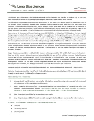 Lena Biosciences
Innovative 3D Culture Tools for Life Sciences

SeedEZTM Protocols
www.lenabio.com

The samples which underwent 1-hour long Cell Recovery Solution treatment had live cells as shown in Fig. 1A. The cells
were embedded in sections of not yet de-polimerized gel in the SeedEZ, as was seen in phase contrast.
This outcome was consistent with a typical outcome of cell recovery for cells plated in GFR Matrigel without the SeedEZ after 1 hour of
Cell Recovery Solution treatment in a 48-well plate, embedded in ice and placed on orbital shaker set at 150 RPM. Under these
conditions, 7.5 mg/ml Matrigel without the SeedEZ typically remained adhered to the well as seen by lifting the plate up and looking at
the plate bottom. Under these conditions, 3.75 mg/ml Matrigel without the SeedEZ adhered to some wells but not all; still, it was still not
fully de-polimerized even at a low 3.75 mg/ml Matrigel protein concentration for 3D cell culture applications without the SeedEZ.
Note that as per BD Biosciences Cell Recovery Solution protocol (SPC-354253 Rev. 2.0 Release Date 9/21/01), a 1 mm thick layer of gelled
Matrigel de-polimerized after 60 minutes on ice using BD Cell Recovery Solution. The Matrigel lot used here was different, the final GFR
Matrigel protein concentration was typically between 3.75 mg/ml and 7.5 mg/ml, the gel comprised brain cells, and most importantly the
Matrigel was used after a period in cell culture of 1 to 14 days in our studies. All these factors likely contributed to longer than anticipated
Cell Recovery Solution treatment to recover cells than is the period suggested by the BD Biosciences Cell Recovery Solution protocol.
To increase cell yield, Lena Biosciences recommends at least 2-hour long BD Cell Recovery Solution treatment. You may find that that a
shorter or longer period is needed to depolimerize Matrigel for your application. This will depend on Matrigel lot, protein concentration
at seeding, cell types and cell seeding densities, medium and a culturing period for both cells seeded in Matrigel or cells seeded in
Matrigel in the SeedEZ.

As per the above protocol (Part I and Part II) Cell Recovery solution provided for 70% to 80% of all recovered cells after 2hour long BD Cell Recovery Solution treatment, followed by 1000 RCF spin at 4oC. In a 2-hour treatment, the Cell Recovery
Solution was efficient at recovering cells from 3.75 mg/ml Matrigel in the SeedEZ after 1 day in culture. The result is an
averaged value obtained from 3 SeedEZ substrates, with respective 3 cell pellets, re-suspended, combined and mixed in a
homogeneous solution. The cells were counted using hemocytometer and Trypan Blue exclusion method after the Cell
Recovery Solution treatment, and the Trypsin treatment. Over 90% of all recovered cells were viable.
Using the protocol, the total live cell recovery yield exceeded 60% of cells seeded into the SeedEZ after 1 day in culture.
Following the above protocol (Part I and Part II) the SeedEZ substrates were stained by Calcein AM and Hoechst 33342 and
imaged. As can be seen in Fig. 1B very few cells were present.
RESULTS SHOW THE FOLLOWING:
I.

Although SeedEZ is a 3D substrate and not a flat dish, it allows successful seeding and recovery of cells embedded
in it and cultured in 3D in a gelled extracellular matrix.

II.

SeedEZ allows for cell recovery from a 3D gelled extracellular matrix embedded in it, even when the gelled ECM
comprises 3 extracellular matrix proteins. THIS IS SIGNIFICANT BECAUSE NO SINGLE PROTEASE CLEAVES ALL
MATRIGEL ECM PROTEINS IN A SHORT PERIOD OF TIME WHICH MAKES CELL RECOVERY COMPLEX.

III.

Using the protocol, over 90% of all recovered cells were viable.

IV.

Using the protocol, over 60% of live cells seeded in Matrigel in the SeedEZ were recovered after 1 day in culture.

YOUR CELL RECOVERY RATE MAY BE HIGHER OR LOWER DEPENDING ON:
A. Cell types.
B. Cell seeding densities.
C.

Culturing period.
SeedEZTM Cell Recovery Protocols| 18

 