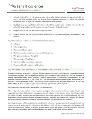 Lena Biosciences

SeedEZTM Protocols
www.lenabio.com

Innovative 3D Culture Tools for Life Sciences

I.

Although the SeedEZ is a 3D cell culture substrate and not a flat dish, and although it is approximately 400 µm
thick, it still allows successful seeding and recovery of cells embedded and cultured in a diluted but still gelled
extracellular matrix (ECM) in 3D in the SeedEZ, even when the SeedEZ is coated.

II.

SeedEZ allows for recovery of adherent cells from a gelled, 3D extracellular matrix embedded in it, even when the
gelled ECM comprises 3 extracellular matrix proteins, and even when the SeedEZ is coated.

III.

Using the protocol, over 75% of all recovered cells were viable.

IV.

Using the protocol, over 60% of live cells seeded in Matrigel in the PDL-coated SeedEZ were recovered after 2 day
in culture.

YOUR CELL RECOVERY RATE MAY BE HIGHER OR LOWER DEPENDING ON:
A. Cell types.
B. Cell seeding densities.
C.

The number of days in culture.

D. Medium composition including serum and growth factors, if any.
E.

Matrigel concentration and Matrigel lot.

F.

Molecular weight of Poly-D-Lysine.

G. Poly-D-Lysine (PDL) concentration in a solution.
H. The period of SeedEZ incubation in a PDL solution.

CELL RECOVERY FROM AN ECM GEL IN THE SeedEZ AFTER 14 DAYS IN CULTURE
At seeding, 3D cultures comprised a 2:1 cell ratio of E-18 primary cortical neurons and P0-harvested and passaged glial cells
(astrocytes and microglia). Glial cells were gently passaged once. There was 10%-40% microglia in a total glial population at
seeding. The cells were seeded at 4x106 cells/ml in 7.5 mg/ml GFR Matrigel in 30 µl volume into uncoated SeedEZ SC-C048
substrates. Cells were cultured for 14 days. During first 3 days in culture the medium composition was Neurobasal + 2% B27 + 1% G-5 + 0.5 mM GlutaMAX. At day 4 in culture the medium composition was changed to Neurobasal + 2% B-27 + 0.5
mM GlutaMAX. Cultures were fed every 2-3 days by exchanging approximately half the medium.
Using the protocol, live cell recovery rate exceeded 35% of seeded cells.
After 14 days culture, the total cell number may have been higher or lower relative to what was seeded. Neurons were
regarded as post-mitotic. Glial cells were not supplemented with G-5 after the first 3 days in culture. After 14 days in a 3D
cell culture, cells were considered well anchored inside the extracellular matrix gel and the SeedEZ substrate. Still, even
under these conditions, difficult to culture primary and secondary brain cells were isolated from 7.5 mg/ml GFR Matrigel
extracellular matrix in the SeedEZ, and the live cell number exceeded 35% of cells seeded into the SeedEZ.
Using the protocol, the Cell Recovery solution provided for 2.5% cell recovery (average value from 6 cultures) relative to the
total cell number at seeding. Out of 2.5% recovered cells, 1.4% were viable cells and 0.9% were dead cells. Subsequent, 10
minute long trypsinization provided for 55% cell recovery relative to what was seeded. Out of 55% recovered cells, 35%
were viable cells and 20% were dead cells (percentages are with respect to the number of cells at seeding).
SeedEZTM Cell Recovery Protocols| 20

 