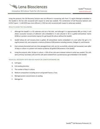 Lena Biosciences
Innovative 3D Culture Tools for Life Sciences

SeedEZTM Protocols
www.lenabio.com

Using the protocol, the Cell Recovery Solution was not efficient in recovering cells from 7.5 mg/ml Matrigel embedded in
the SeedEZ (< 2% live cells recovered with respect to what was seeded). The combination of Cell Recovery Solution and
0.25% Trypsin – 1 mM EDTA was more efficient (> 35% live cells recovered with respect to what was seeded).
RESULTS SHOW THE FOLLOWING:
I.

Although the SeedEZ is a 3D substrate and not a flat dish, and although it is approximately 400 µm thick, it still
allows successful recovery of adherent cells embedded in it and cultured in 3D in a gelled extracellular matrix
(ECM) at a protein concentration typical of a gel-based 3D culture without the SeedEZ.

II.

SeedEZ allows for cell recovery from a gelled, 3D extracellular matrix embedded in it, even when the gel is 7.5
mg/ml protein rich, and comprises a mixture of diverse ECM proteins including Laminin, Collagen IV, and Entactin.

III.

Even primary-harvested and one time passaged brain cells can be successfully cultured and recovered, even after
14 days in culture in a protein rich mixture of diverse 3D gelled ECM proteins in the SeedEZ.

IV.

Using the protocol, after 14 days in culture, > 35% of live cells were isolated relative to what was seeded. The cells
were primary/ secondary cells and the cells were isolated from a proteinaceous gel embedded in the SeedEZ.

YOUR CELL RECOVERY RATE MAY BE HIGHER OR LOWER DEPENDING ON:
A. Cell types.
B. Cell seeding densities.
C.

The number of days in culture.

D. Medium composition including serum and growth factors, if any.
E.

Matrigel protein concentration at seeding.

F.

Matrigel lot.

SeedEZTM Cell Recovery Protocols| 21

 