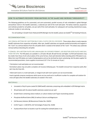 Lena Biosciences

SeedEZTM Protocols
www.lenabio.com

Innovative 3D Culture Tools for Life Sciences

HOW TO AUTOMATE RECOVERY FROM MATRIGEL IN THE SeedEZ AND INCREASE THROUGHPUT?
The following guidelines are for automated, and semi-automated, parallel recovery of cells embedded in gelled Matrigel
extracellular matrix in the SeedEZ substrates, a substrate per well of the multi-well plate. The below materials, equipment
and methods provide for cell pellets, one per well of the multi-well plate, for subsequent cell counting, biochemical assays,
molecular studies or sub-culturing.
For cell seeding in Growth Factor Reduced (GFR) Matrigel into the SeedEZ, please see SeedEZTM Cell Seeding Protocols.

RECOMMENDATIONS
USE CONICAL-BOTTOM OR V-BOTTOM MULTI-WELL PLATES FOR CELL RECOVERY. These plates allow to easily separate
SeedEZ substrates from respective cell pellets. After spin, SeedEZ substrates are typically seated horizontally and trapped in
the “cone” at a vertical distance from the cell pellet which is seated at the bottom of the “cone”. This allows easy substrate
removal without disturbing the cell pellet.
IF CONICAL- OR V-BOTTOM PLATES ARE UNAVAILABLE IN A DESIRED FORMAT, USE REACTION (PCR) PLATES AND SEAL
THEM FOR SPIN. The PCR plates are available in a 24-well, 48-well, 96-well format and higher. As PCR well diameters may
be smaller than those of cell culture plates of the same format, check well diameter before deciding which PCR plate to use.
(Note that most PCR plates are made of polypropylene and can be sterilized by steam autoclaving. Ask the plate supplier for
recommended parameters. Some suppliers recommend 121° C for 15 minutes at 15 psi.)
! Flat-bottom multi-well plates are not recommended.
Flat-bottom plates may not yield a complete cell recovery following spin. The SeedEZ removal from respective wells after
spin may also trap cells.
! Multi-well inserts in a multi-well plate, or integral multi-well insert systems are not recommended.
Inserts typically comprise membranes which pores are too small and in insufficient number for complete cell isolation for
most cell types when the SeedEZ substrates are seated in the insert.

MATERIALS
•

Uncoated or Poly-D-Lysine coated SC-C048 SeedEZ substrates comprising cells embedded in GFR Matrigel matrix

•

48-well plate with the above SeedEZ substrates seated one per well

•

Growth factor containing culture medium; or culture medium and Trypsin neutralizing solution

•

Phosphate-Buffered Saline (PBS) 1X without Calcium and Magnesium

•

Cell Recovery Solution; BD Biosciences Product No. 354253

•

0.25% Trypsin- 1 mM EDTA; Life Technologies Product No. 25200

•

A polyurethane foam ice bucket or pan for seating the multiwell plates in ice

SeedEZTM Cell Recovery Protocols| 22

 