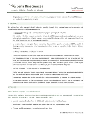 Lena Biosciences

SeedEZTM Protocols
www.lenabio.com

Innovative 3D Culture Tools for Life Sciences

•

Disposables: conical-bottom or V-bottom multi-well plates, strip caps or silicone rubber sealing mats if PCR plates
are used, and micropipette tips (long tip)

EQUIPMENT
Cell isolation from gelled Matrigel in SeedEZ substrates seated in the wells of the multiwall plate may be automated and
throughput increased using the following equipment:
•

A refrigerated centrifuge with a rotor capable of carrying and spinning multi-well plates.
! If unskirted PCR plates are used, semi-skirted of fully skirted PCR plates may be used as adapters, if necessary.
Alternatively, use dedicated PCR plate adapters, or removable PCR tube tray holders with lids provided they fit into
the swing-bucket rotor used for spinning down the plates.

•

A vortexing shaker, a microplate shaker, or an orbital shaker with the speed of no less than 200 RPM capable of
holding microtiter plates seated in ice in a polyurethane foam ice pan or bucket for the Cell Recovery Solution
treatment.

•

A shaking water bath for 37 oC Trypsin treatment.

•

Sterilization equipment for non-sterile plates and lids, if sterile conditions are used in subsequent cell studies.
! If using steam autoclave for non-sterile polypropylene PCR plates, polypropylene strip caps or silicone caps and
mats, first run a test cycle using sterilization parameters you commonly use. Polypropylene is generally considered
autoclavable; however, inspect the plates and caps for warping at the end of the cycle. If silicone is used, inspect
silicone caps or mats. Ensure that at the end of the cycle, the caps/mats still fit into the plates.

•

Vacuum source and a vacuum aspirator for multi-well plates.
! After spin, use automated tools or multi-channel pipettes and adapters to place the SeedEZ substrates towards
the side of the wells without vacuum. Next, apply suction to lift the substrates and transfer.
You may also use hand-held vacuum aspirator with a multi-channel adapter; for example, an 8-channel adapter.
In the event you cannot lift the substrates using suction, check your vacuum source. It may be too week or the
system has leaks. If you cannot aspirate the medium, you will not be able to lift the substrates either.

METHODS
Part I: BD Cell Recovery Solution Treatment
FOR THE CELL RECOVERY SOLUTION TREATMENT PRE-CHILL DISPOSABLES AND USE ICE-COLD PBS, CELL RECOVERY
SOLUTION, AND MEDIUM. KEEP THE PLATE ON ICE DURING ALL STEPS.
1.

Aspirate and discard medium from SC-C048 SeedEZ substrates seated in a 48-well plate.

2.

Rinse SeedEZ substrates seated in a multi-well plate 2X with cold PBS; aspirate the last rinse.

3.

Transfer SeedEZ substrates to a conical-bottom multi-well plate.
SeedEZTM Cell Recovery Protocols| 23

 