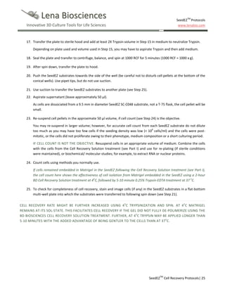 Lena Biosciences
Innovative 3D Culture Tools for Life Sciences

SeedEZTM Protocols
www.lenabio.com

17. Transfer the plate to sterile hood and add at least 2X Trypsin volume in Step 15 in medium to neutralize Trypsin.
Depending on plate used and volume used in Step 15, you may have to aspirate Trypsin and then add medium.
18. Seal the plate and transfer to centrifuge, balance, and spin at 1000 RCF for 5 minutes (1000 RCF = 1000 x g).
19. After spin down, transfer the plate to hood.
20. Push the SeedEZ substrates towards the side of the well (be careful not to disturb cell pellets at the bottom of the
conical wells). Use pipet tips, but do not use suction.
21. Use suction to transfer the SeedEZ substrates to another plate (see Step 25).
22. Aspirate supernatant (leave approximately 50 µl).
As cells are dissociated from a 9.5 mm in diameter SeedEZ SC-C048 substrate, not a T-75 flask, the cell pellet will be
small.
23. Re-suspend cell pellets in the approximate 50 µl volume, if cell count (see Step 24) is the objective.
You may re-suspend in larger volume; however, for accurate cell count from each SeedEZ substrate do not dilute
too much as you may have too few cells if the seeding density was low (< 106 cells/ml) and the cells were postmitotic, or the cells did not proliferate owing to their phenotype, medium composition or a short culturing period.
IF CELL COUNT IS NOT THE OBJECTIVE: Resuspend cells in an appropriate volume of medium. Combine the cells
with the cells from the Cell Recovery Solution treatment (see Part I) and use for re-plating (if sterile conditions
were maintained), or biochemical/ molecular studies; for example, to extract RNA or nuclear proteins.
24. Count cells using methods you normally use.
If cells remained embedded in Matrigel in the SeedEZ following the Cell Recovery Solution treatment (see Part I),
the cell count here shows the effectiveness of cell isolation from Matrigel embedded in the SeedEZ using a 2-hour
BD Cell Recovery Solution treatment at 4oC, followed by 5-10 minute 0.25% Trypsin-EDTA treatment at 37 oC.
25. To check for completeness of cell recovery, stain and image cells (if any) in the SeedEZ substrates in a flat-bottom
multi-well plate into which the substrates were transferred to following spin down (see Step 21).
CELL RECOVERY RATE MIGHT BE FURTHER INCREASED USING 4oC TRYPSINIZATION AND SPIN. AT 4oC MATRIGEL
REMAINS AT ITS SOL-STATE. THIS FACILITATES CELL RECOVERY IF THE GEL DID NOT FULLY DE-POLIMERIZE USING THE
BD BIOSCIENCES CELL RECOVERY SOLUTION TREATMENT. FURTHER, AT 4oC TRYPSIN MAY BE APPLIED LONGER THAN
5-10 MINUTES WITH THE ADDED ADVANTAGE OF BEING GENTLER TO THE CELLS THAN AT 37oC.

SeedEZTM Cell Recovery Protocols| 25

 
