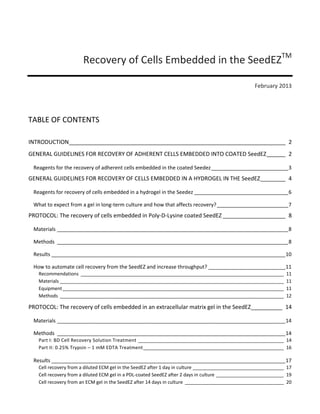 Recovery of Cells Embedded in the SeedEZTM
February 2013

TABLE OF CONTENTS
INTRODUCTION _____________________________________________________________________ 2
GENERAL GUIDELINES FOR RECOVERY OF ADHERENT CELLS EMBEDDED INTO COATED SeedEZ ______ 2
Reagents for the recovery of adherent cells embedded in the coated Seedez ___________________________ 3

GENERAL GUIDELINES FOR RECOVERY OF CELLS EMBEDDED IN A HYDROGEL IN THE SeedEZ ________ 4
Reagents for recovery of cells embedded in a hydrogel in the Seedez _________________________________ 6
What to expect from a gel in long-term culture and how that affects recovery? _________________________ 7

PROTOCOL: The recovery of cells embedded in Poly-D-Lysine coated SeedEZ ____________________ 8
Materials _________________________________________________________________________________ 8
Methods _________________________________________________________________________________ 8
Results __________________________________________________________________________________ 10
How to automate cell recovery from the SeedEZ and increase throughput? ___________________________ 11
Recommendations ______________________________________________________________________________
Materials ______________________________________________________________________________________
Equipment _____________________________________________________________________________________
Methods ______________________________________________________________________________________

11
11
11
12

PROTOCOL: The recovery of cells embedded in an extracellular matrix gel in the SeedEZ__________ 14
Materials ________________________________________________________________________________ 14
Methods ________________________________________________________________________________ 14

Part I: BD Cell Recovery Solution Treatment ________________________________________________________ 14
Part II: 0.25% Trypsin – 1 mM EDTA Treatment ______________________________________________________ 16

Results __________________________________________________________________________________ 17

Cell recovery from a diluted ECM gel in the SeedEZ after 1 day in culture ___________________________________ 17
Cell recovery from a diluted ECM gel in a PDL-coated SeedEZ after 2 days in culture __________________________ 19
Cell recovery from an ECM gel in the SeedEZ after 14 days in culture ______________________________________ 20

 