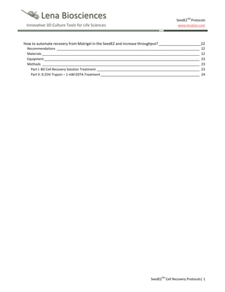 Lena Biosciences
Innovative 3D Culture Tools for Life Sciences

SeedEZTM Protocols
www.lenabio.com

How to automate recovery from Matrigel in the SeedEZ and increase throughput? _____________________ 22
Recommendations ______________________________________________________________________________
Materials ______________________________________________________________________________________
Equipment _____________________________________________________________________________________
Methods ______________________________________________________________________________________
Part I: BD Cell Recovery Solution Treatment ________________________________________________________
Part II: 0.25% Trypsin – 1 mM EDTA Treatment ______________________________________________________

22
22
23
23
23
24

SeedEZTM Cell Recovery Protocols| 1

 