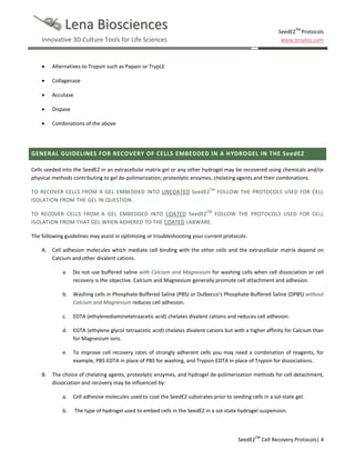 Lena Biosciences

SeedEZTM Protocols
www.lenabio.com

Innovative 3D Culture Tools for Life Sciences

•

Alternatives to Trypsin such as Papain or TrypLE

•

Collagenase

•

Accutase

•

Dispase

•

Combinations of the above

GENERAL GUIDELINES FOR RECOVERY OF CELLS EMBEDDED IN A HYDROGEL IN THE SeedEZ
Cells seeded into the SeedEZ in an extracellular matrix gel or any other hydrogel may be recovered using chemicals and/or
physical methods contributing to gel de-polimerization; proteolytic enzymes, chelating agents and their combinations.
TO RECOVER CELLS FROM A GEL EMBEDDED INTO UNCOATED SeedEZTM FOLLOW THE PROTOCOLS USED FOR CELL
ISOLATION FROM THE GEL IN QUESTION.
TO RECOVER CELLS FROM A GEL EMBEDDED INTO COATED SeedEZTM FOLLOW THE PROTOCOLS USED FOR CELL
ISOLATION FROM THAT GEL WHEN ADHERED TO THE COATED LABWARE.
The following guidelines may assist in optimizing or troubleshooting your current protocols:
A. Cell adhesion molecules which mediate cell binding with the other cells and the extracellular matrix depend on
Calcium and other divalent cations.
a.

Do not use buffered saline with Calcium and Magnesium for washing cells when cell dissociation or cell
recovery is the objective. Calcium and Magnesium generally promote cell attachment and adhesion.

b.

Washing cells in Phosphate-Buffered Saline (PBS) or Dulbecco's Phosphate-Buffered Saline (DPBS) without
Calcium and Magnesium reduces cell adhesion.

c.

EDTA (ethylenediaminetetraacetic acid) chelates divalent cations and reduces cell adhesion.

d.

EGTA (ethylene glycol tetraacetic acid) chelates divalent cations but with a higher affinity for Calcium than
for Magnesium ions.

e.

To improve cell recovery rates of strongly adherent cells you may need a combination of reagents, for
example, PBS-EDTA in place of PBS for washing, and Trypsin-EDTA in place of Trypsin for dissociations.

B. The choice of chelating agents, proteolytic enzymes, and hydrogel de-polimerization methods for cell detachment,
dissociation and recovery may be influenced by:
a.

Cell adhesive molecules used to coat the SeedEZ substrates prior to seeding cells in a sol-state gel.

b.

The type of hydrogel used to embed cells in the SeedEZ in a sol-state hydrogel suspension.

SeedEZTM Cell Recovery Protocols| 4

 