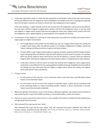Lena Biosciences
Innovative 3D Culture Tools for Life Sciences

C.

SeedEZTM Protocols
www.lenabio.com

If cells were cultured for weeks, it is likely that the composition of extracellular matrix at the time of cell recovery
will be quite different from the exogeneous matrix embedded in the SeedEZ at the time of seeding (and especially
when the cell types in question are known to secrete their own endogeneous matrix support).
Under said conditions, a regent typically used for cell recovery from the exogeneous matrix may be less efficient.
You may need a different reagent; a reagent which recovers cells from the endogenous matrix, or you may need
two reagents; a reagent which recovers cells from the exogenous matrix and a reagent which recovers cells from
the endogenous matrix, applied together or sequentially for more complete cell recovery.

D. A combination of two reagents in a one-step or a two-step process may yield more complete cell recovery than a
single reagent at a higher concentration.
a.

b.

If Trypsin-EDTA is used, Trypsin attacks proteins at arginine and lysine residues and EDTA chelates divalent
cations disrupting those cell adhesion molecules which depend on those cations to function. For example,
EDTA may disrupt cadherins which need Calcium and cell-cell adhesion is reduced. EDTA also influences
integrins which need Calcium, Magnesium and other divalent cations in mediating cell-to-matrix adhesion.

a.

E.

For strongly adherent cells seeded into the SeedEZ, you may use a reagent which cleaves the coating and
a reagent which cleaves other cell adhesion proteins. For example, Collagenase for Collagen coating and
Trypsin, cleaving cell adhesion proteins at arginine and lysine residues.

If cells were cultured in a 3D cell culture for weeks and secreted their endogenous matrix support which
composition is very different from the coating applied to SeedEZ and the gel embedded into the SeedEZ at
cell seeding, you may need more than one reagent; a reagent which cleaves the coating, and reagents
which cleave specific matrix constituents.

If Trypsin is used:
a.

b.

F.

For dissociation of cells cultured in serum containing medium, wash cells twice using PBS before adding
Trypsin; serum inactivates Trypsin.
For cell recovery, do not use serum-free medium to inactivate Trypsin. Trypsin may be inactivated using
serum containing medium or Trypsin neutralizing solution. However, if serum concentration is too low,
Trypsin may not be inactivated completely.

Mechanical agitation may improve success of cell recovery. Mechanical agitation may include manual inversion of
tube containing cells in a gel in the SeedEZ, vortexing, or use of orbital shakers, rockers and rotators.

G. Pressure or vacuum may also be used to assist in a more complete cell recovery, provided that flow indeed passes
through the gel and not around it.
H. Cells recovered from a gel may be more “sticky”.
Cells recovered from a gel may be more “sticky” than cells recovered from planar substrates even when cell
recovery solution de-polimerizes gel efficiently. FOR FLOW CYTOMETRY AND CELL SORTING APPLICATIONS,
WASH CELLS COPIOUSLY, IF RECOVERED FROM A GEL.

SeedEZTM Cell Recovery Protocols| 5

 