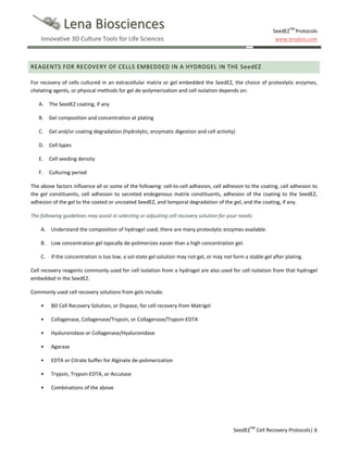 Lena Biosciences

SeedEZTM Protocols
www.lenabio.com

Innovative 3D Culture Tools for Life Sciences

REAGENTS FOR RECOVERY OF CELLS EMBEDDED IN A HYDROGEL IN THE SeedEZ
For recovery of cells cultured in an extracellular matrix or gel embedded the SeedEZ, the choice of proteolytic enzymes,
chelating agents, or physical methods for gel de-polymerization and cell isolation depends on:
A. The SeedEZ coating, if any
B. Gel composition and concentration at plating
C.

Gel and/or coating degradation (hydrolytic, enzymatic digestion and cell activity)

D. Cell types
E.

Cell seeding density

F.

Culturing period

The above factors influence all or some of the following: cell-to-cell adhesion, cell adhesion to the coating, cell adhesion to
the gel constituents, cell adhesion to secreted endogenous matrix constituents, adhesion of the coating to the SeedEZ,
adhesion of the gel to the coated or uncoated SeedEZ, and temporal degradation of the gel, and the coating, if any.
The following guidelines may assist in selecting or adjusting cell recovery solution for your needs:
A. Understand the composition of hydrogel used; there are many proteolytic enzymes available.
B. Low concentration gel typically de-polimerizes easier than a high concentration gel.
C.

If the concentration is too low, a sol-state gel solution may not gel, or may not form a stable gel after plating.

Cell recovery reagents commonly used for cell isolation from a hydrogel are also used for cell isolation from that hydrogel
embedded in the SeedEZ.
Commonly used cell recovery solutions from gels include:
•

BD Cell Recovery Solution, or Dispase, for cell recovery from Matrigel

•

Collagenase, Collagenase/Trypsin, or Collagenase/Trypsin-EDTA

•

Hyaluronidase or Collagenase/Hyaluronidase

•

Agarase

•

EDTA or Citrate buffer for Alginate de-polimerization

•

Trypsin, Trypsin-EDTA, or Accutase

•

Combinations of the above

SeedEZTM Cell Recovery Protocols| 6

 