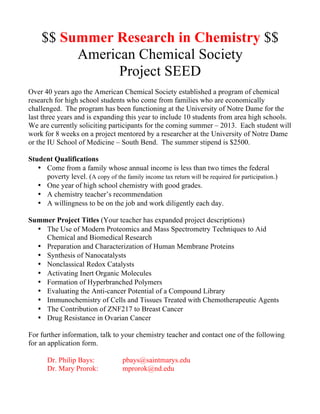 $$ Summer Research in Chemistry $$
          American Chemical Society
                Project SEED
Over 40 years ago the American Chemical Society established a program of chemical
research for high school students who come from families who are economically
challenged. The program has been functioning at the University of Notre Dame for the
last three years and is expanding this year to include 10 students from area high schools.
We are currently soliciting participants for the coming summer – 2013. Each student will
work for 8 weeks on a project mentored by a researcher at the University of Notre Dame
or the IU School of Medicine – South Bend. The summer stipend is $2500.

Student Qualifications
   • Come from a family whose annual income is less than two times the federal
     poverty level. (A copy of the family income tax return will be required for participation.)
   • One year of high school chemistry with good grades.
   • A chemistry teacher’s recommendation
   • A willingness to be on the job and work diligently each day.

Summer Project Titles (Your teacher has expanded project descriptions)
  • The Use of Modern Proteomics and Mass Spectrometry Techniques to Aid
    Chemical and Biomedical Research
  • Preparation and Characterization of Human Membrane Proteins
  • Synthesis of Nanocatalysts
  • Nonclassical Redox Catalysts
  • Activating Inert Organic Molecules
  • Formation of Hyperbranched Polymers
  • Evaluating the Anti-cancer Potential of a Compound Library
  • Immunochemistry of Cells and Tissues Treated with Chemotherapeutic Agents
  • The Contribution of ZNF217 to Breast Cancer
  • Drug Resistance in Ovarian Cancer

For further information, talk to your chemistry teacher and contact one of the following
for an application form.

       Dr. Philip Bays:             pbays@saintmarys.edu
       Dr. Mary Prorok:             mprorok@nd.edu
 