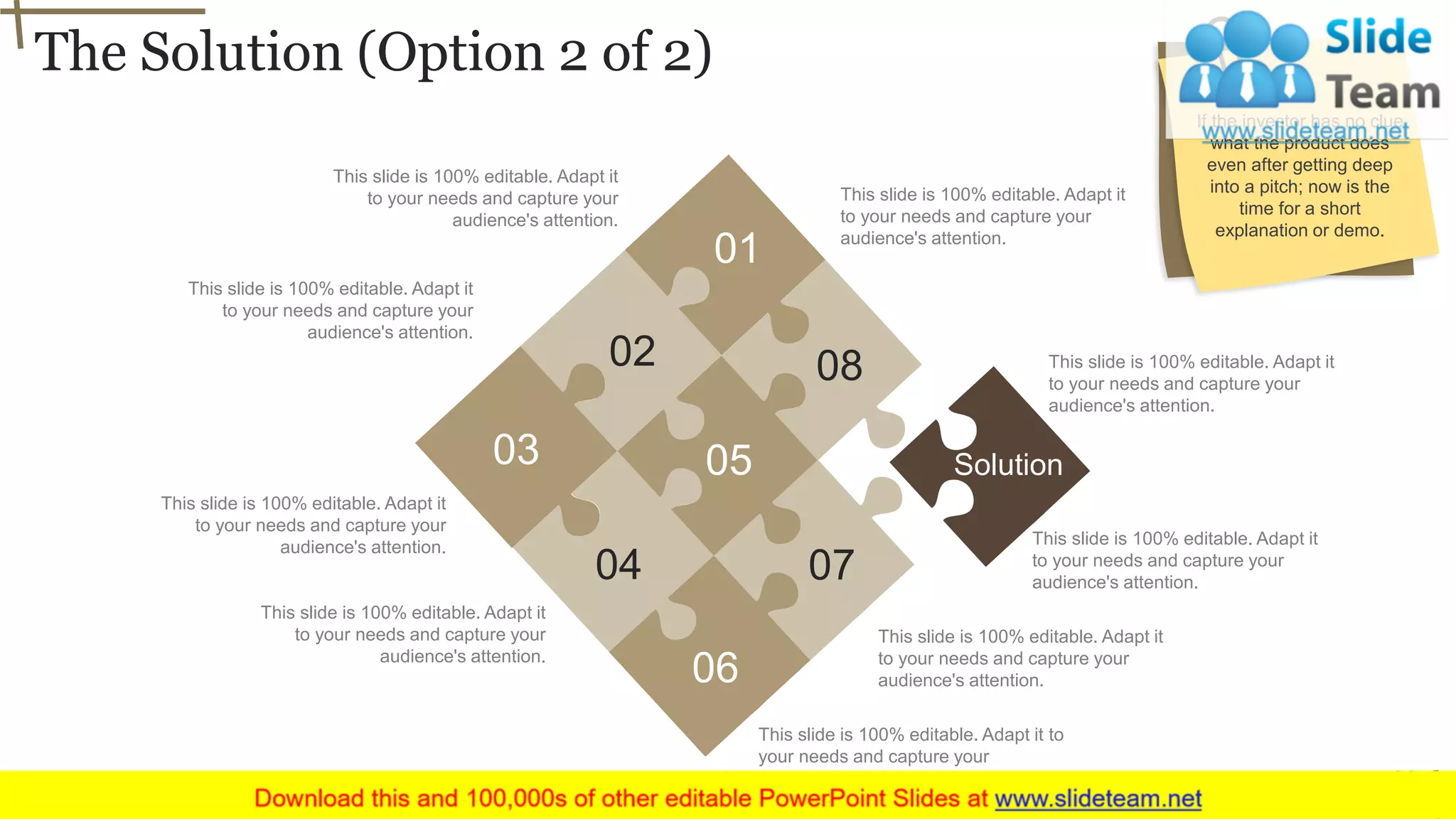 The Solution (Option 2 of 2)
10
This slide is 100% editable. Adapt it
to your needs and capture your
audience's attention.
This slide is 100% editable. Adapt it
to your needs and capture your
audience's attention.
This slide is 100% editable. Adapt it
to your needs and capture your
audience's attention.
This slide is 100% editable. Adapt it to
your needs and capture your
audience's attention.
This slide is 100% editable. Adapt it
to your needs and capture your
audience's attention.
This slide is 100% editable. Adapt it
to your needs and capture your
audience's attention.
This slide is 100% editable. Adapt it
to your needs and capture your
audience's attention.
This slide is 100% editable. Adapt it
to your needs and capture your
audience's attention.
This slide is 100% editable. Adapt it
to your needs and capture your
audience's attention.
01
02
03
04
05
06
07
08
Solution
If the investor has no clue
what the product does
even after getting deep
into a pitch; now is the
time for a short
explanation or demo.
 