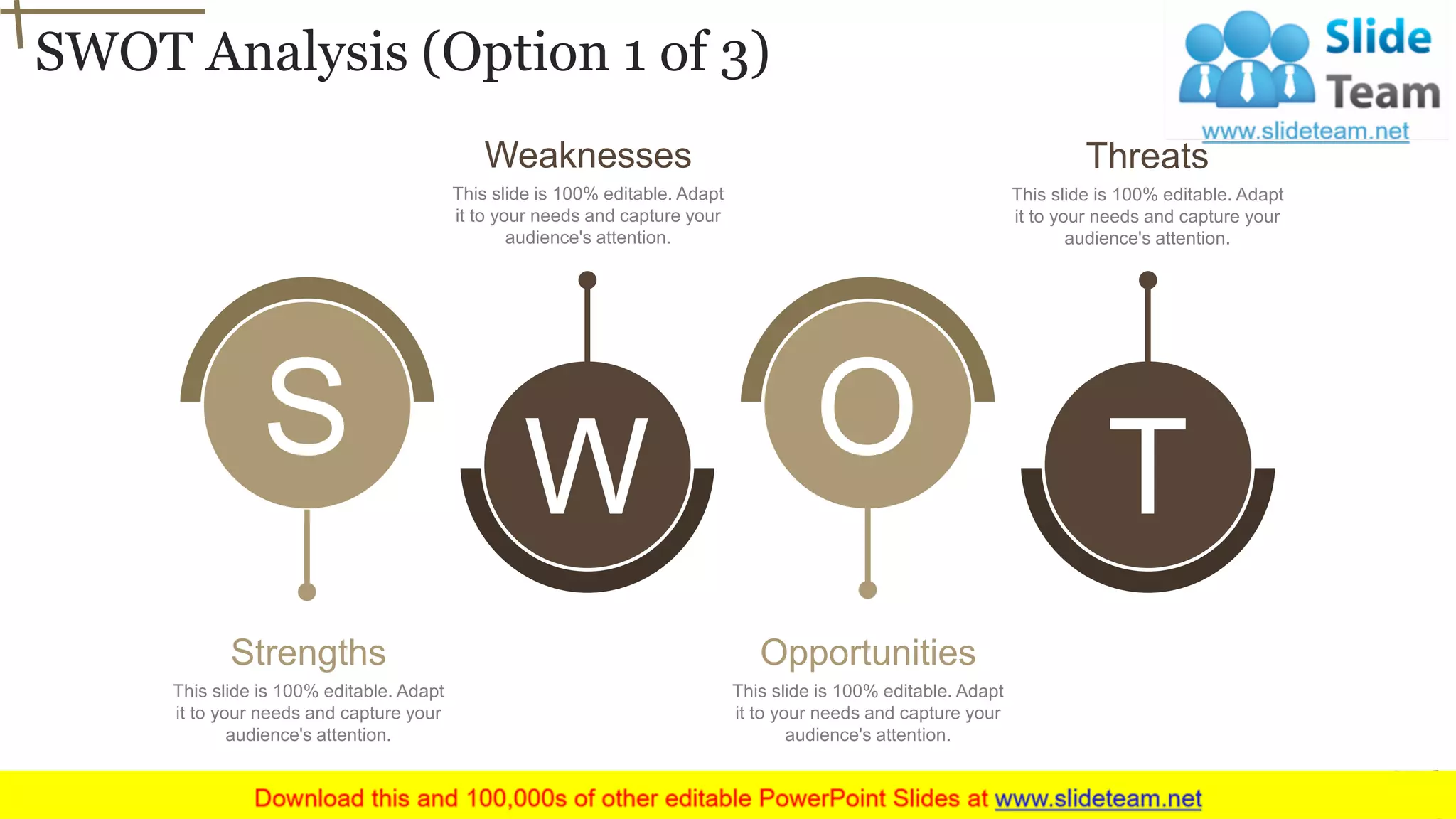 SWOT Analysis (Option 1 of 3)
27
S OW T
This slide is 100% editable. Adapt
it to your needs and capture your
audience's attention.
Strengths
This slide is 100% editable. Adapt
it to your needs and capture your
audience's attention.
Weaknesses
This slide is 100% editable. Adapt
it to your needs and capture your
audience's attention.
Opportunities
This slide is 100% editable. Adapt
it to your needs and capture your
audience's attention.
Threats
 