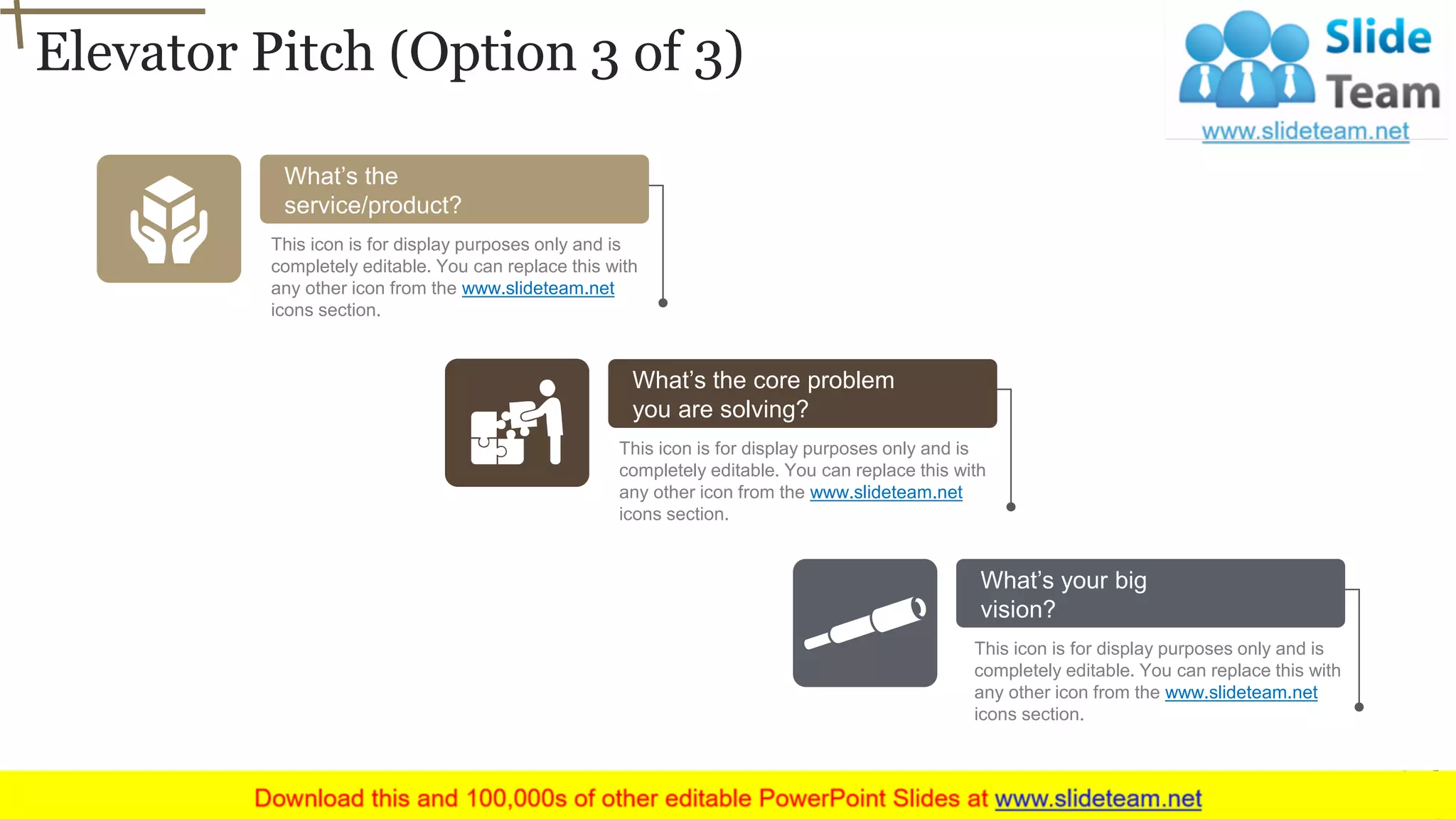 Elevator Pitch (Option 3 of 3)
6
What’s the core problem
you are solving?
This icon is for display purposes only and is
completely editable. You can replace this with
any other icon from the www.slideteam.net
icons section.
What’s the
service/product?
This icon is for display purposes only and is
completely editable. You can replace this with
any other icon from the www.slideteam.net
icons section.
What’s your big
vision?
This icon is for display purposes only and is
completely editable. You can replace this with
any other icon from the www.slideteam.net
icons section.
 