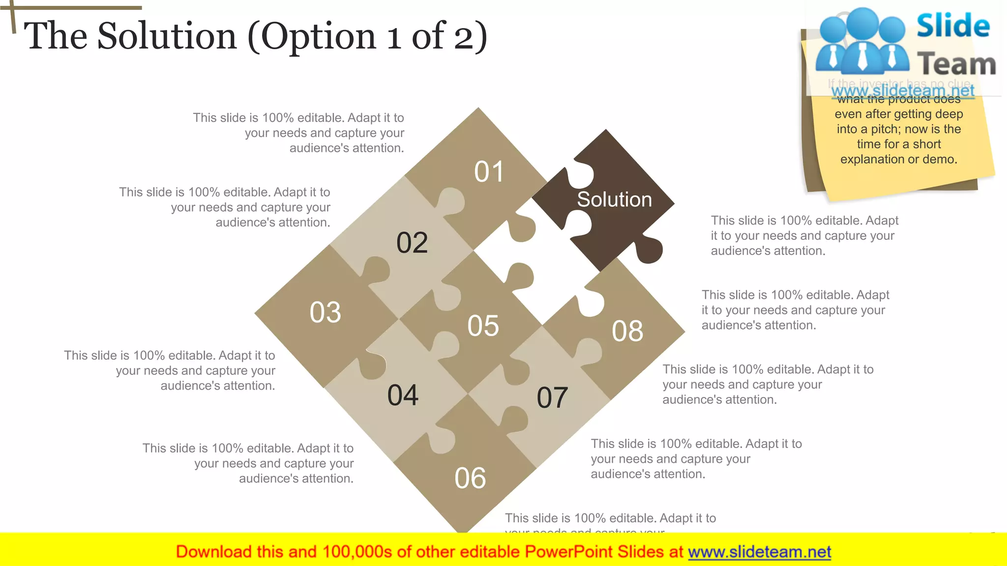 The Solution (Option 1 of 2)
9
This slide is 100% editable. Adapt it to
your needs and capture your
audience's attention.
This slide is 100% editable. Adapt it to
your needs and capture your
audience's attention.
This slide is 100% editable. Adapt it to
your needs and capture your
audience's attention.
This slide is 100% editable. Adapt it to
your needs and capture your
audience's attention.
This slide is 100% editable. Adapt it to
your needs and capture your
audience's attention.
This slide is 100% editable. Adapt it to
your needs and capture your
audience's attention.
This slide is 100% editable. Adapt
it to your needs and capture your
audience's attention.
This slide is 100% editable. Adapt
it to your needs and capture your
audience's attention.
This slide is 100% editable. Adapt it to
your needs and capture your
audience's attention.
Solution
01
02
03
04
05
06
07
08
If the investor has no clue
what the product does
even after getting deep
into a pitch; now is the
time for a short
explanation or demo.
 